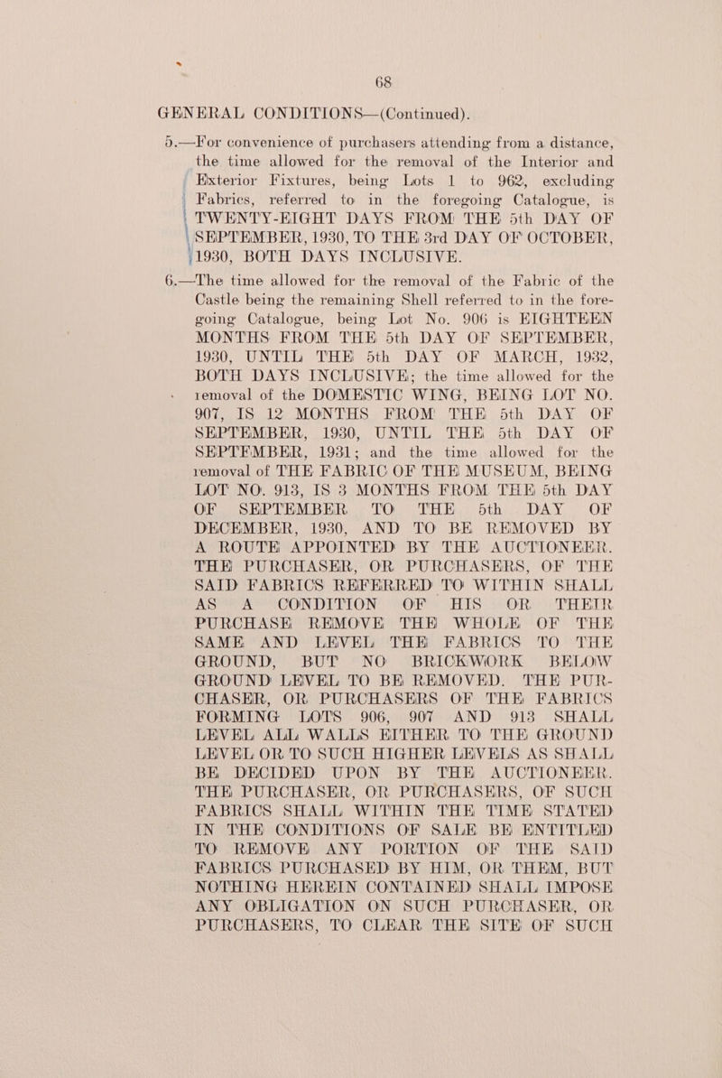 GENERAL CONDITIONS—(Continued). o.—Tor convenience of purchasers attending from a distance, the time allowed for the removal of the Interior and ' Exterior Fixtures, being Lots 1 to 962, excluding | Fabrics, referred to in the foregoing Catalogue, is | TWENTY-EIGHT DAYS FROM THE 5th DAY OF \ SHPTEMBER, 19380, TO THE 38rd DAY OF OCTOBER, 1930, BOTH DAYS INCLUSIVE. 6.—The time allowed for the removal of the Fabric of the Castle being the remaining Shell referred to in the fore- voing Catalogue, being Lot No. 906 is EIGHTEEN MONTHS FROM THE dth DAY OF SHPTEMBER, 19380, UNTIL THE 5th DAY OF MARCH, 1982, BOTH DAYS INCLUSIVE; the time allowed for the removal of the DOMESTIC WING, BEING LOT NO. 907, IS 12 MONTHS FROM THE Sdth DAY OF SEPTEMBER, 1980, UNTIL THE 6dth DAY OF SEPTEMBER, 1931; and the time allowed for the removal of THE FABRIC OF THE MUSEUM, BEING LOT NO. 913, IS 3 MONTHS FROM THE 5th DAY OF SEPTEMBER TO THE odth .- DAY OF DECEMBER, 19380, AND TO BE REMOVED BY A ROUTE APPOINTED BY THE AUCTIONEER. THE PURCHASER, OR PURCHASERS, OF THE SAID FABRICS RHFERRED TO WITHIN SHALL AS A CONDITION OF HIS OR THEIR PURCHASE REMOVE THE WHOLE OF THE SAME AND LEVEL THE FABRICS TO THE GROUND, BUT NO BRICKWORK BELOW GROUND LEVEL TO BE REMOVED. THE PUR- CHASER, OR PURCHASERS OF THE FABRICS FORMING LOTS 906, 907 AND 918 SHALL LEVEL ALL WALLS EITHER TO THE GROUND LEVEL OR TO SUCH HIGHER LEVELS AS SHALL BE DECIDED UPON BY THE AUCTIONEER. THE PURCHASER, OR PURCHASERS, OF SUCH FABRICS SHALL WITHIN THE TIME STATED IN THE CONDITIONS OF SALE BK ENTITLED TO REMOVE ANY PORTION OF THE SAID FABRICS PURCHASED BY HIM, OR THEM, BUT NOTHING HEREIN CONTAINED SHALL IMPOSE ANY OBLIGATION ON SUCH PURCHASER, OR PURCHASERS, TO CLEAR THE SITE OF SUCH