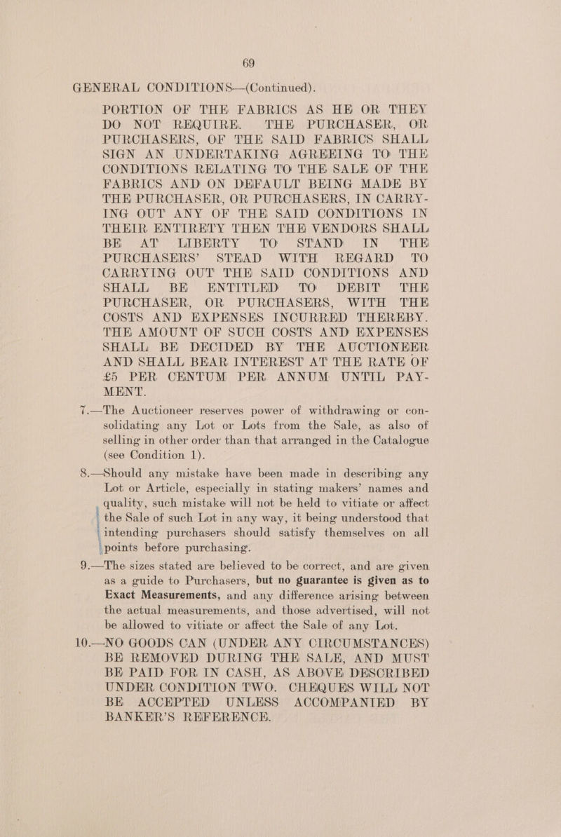 GENERAL CONDITIONS—(Continued). PORTION OF THE FABRICS AS HE OR THEY DO NOT REQUIRE. THE PURCHASER, OR PURCHASERS, OF THE SAID FABRICS SHALL SIGN AN UNDERTAKING AGREEING TO THE CONDITIONS RELATING TO THE SALE OF THE FABRICS AND ON DEFAULT BEING MADE BY THK PURCHASER, OR PURCHASERS, IN CARRY- ING OUT ANY OF THE SAID CONDITIONS IN THEIR ENTIRETY THEN THE VENDORS SHALL BE OAT COLBERITY. °° TO SEAND IN: ED PURCHASERS’ STEAD WITH REGARD TO CARRYING OUT THE SAID CONDITIONS AND SHALL BE ENTITLED TO DEBIT THE PURCHASER, OR PURCHASERS, WITH THE COSTS AND EXPENSES INCURRED THEREBY. THE AMOUNT OF SUCH COSTS AND EXPENSES SHALL BE DECIDED BY THE AUCTIONEER AND SHALL BEAR INTEREST AT THE RATE OF £5 PER CENTUM PER ANNUM UNTIL PAY- MENT. 7.—The Auctioneer reserves power of withdrawing or con- solidating any Lot or Lots from the Sale, as also of selling in other order than that arranged in the Catalogue (see Condition 1). 8.—Should any mistake have been made in describing any Lot or Article, especially in stating makers’ names and _ quality, such mistake will not be held to vitiate or affect the Sale of such Lot in any way, it being understood that intending purchasers should satisfy themselves on all points before purchasing. 9.—The sizes stated are believed to be correct, and are given as a guide to Purchasers, but no guarantee is given as to Exact Measurements, and any difference arising between the actual measurements, and those advertised, will not be allowed to vitiate or affect the Sale of any Lot. 10.—NO GOODS CAN (UNDER ANY CIRCUMSTANCES) BK REMOVED DURING THE SALE, AND MUST BE PAID FOR IN CASH, AS ABOVE DESCRIBED UNDER CONDITION TWO. CHEQUES WILL NOT BE ACCEPTED UNLESS ACCOMPANIED BY BANKER’S REFERENCE.