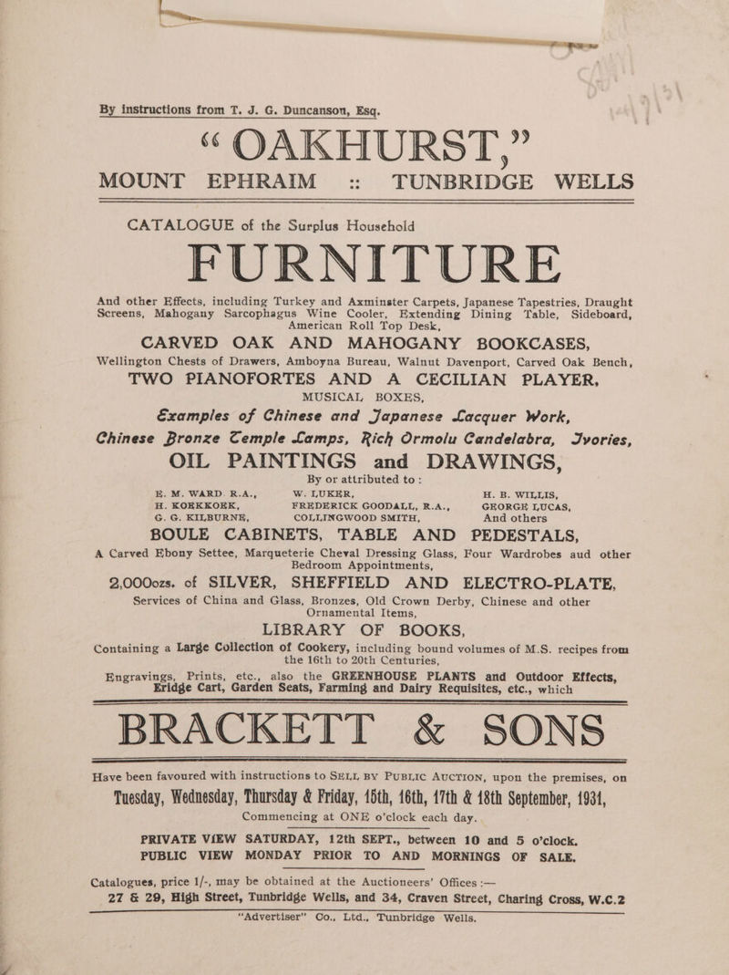 a RA ecto ee i Nicht en EI cat = . ed tain eT te ee By instructions from T. J. G. Duncanson, Esq. “ OAKHURST,” MOUNT EPHRAIM :: TUNBRIDGE WELLS CATALOGUE of the Surplus Household FURNITURE And other Effects, including Turkey and Axminster Carpets, Japanese Tapestries, Draught Screens, Mahogany Sarcophagus Wine Cooler, Extending Dining Table, Sideboard, American Roll Top Desk, CARVED OAK AND MAHOGANY BOOKCASES, Wellington Chests of Drawers, Amboyna Bureau, Walnut Davenport, Carved Oak Bench, TWO PIANOFORTES AND A CECILIAN PLAYER, MUSICAL BOXES, Examples of Chinese and Japanese Lacquer Work, Chinese Bronze Cemple Lamps, Rich Ormolu Candelabra, Jyvories, OIL PAINTINGS and DRAWINGS, By or attributed to: EB. M. WARD. R.A., Ww. LUKER, H. B. WILLIS, H. KOKKKOKK, FREDERICK GOODALL, R.A., GEORGE LUCAS, G. G. KILBURNE, COLLINGWOOD SMITH, And others BOULE CABINETS, TABLE AND PEDESTALS, A Carved Ebony Settee, Marqueterie Cheval Dressing Glass, Four Wardrobes aud other Bedroom Appointments, 2,0000zs. of SILVER, SHEFFIELD AND ELECTRO-PLATE, Services of China and Glass, Bronzes, Old Crown Derby, Chinese and other Ornamental Items, LIBRARY OF BOOKS, Containing a Large Collection of Cookery, including bound volumes of M.S. recipes from the 16th to 20th Centuries, soi hee Prints, etc., also the GREENHOUSE PLANTS and Outdoor Effects, Eridge Cart, Garden Seats, Farming and Dairy Requisites, etc., which BRACKETT &amp; SONS Have been favoured with instructions to SELL By PuBLic AUCTION, upon the premises, on Tuesday, Wednesday, Thursday &amp; Friday, 15th, 16th, 17th &amp; 48th meptarahet, 1931, Commencing at ONE o’clock each day. . PRIVATE VIEW SATURDAY, 12th SEPT., between 10 and 5 o’clock. PUBLIC VIEW MONDAY PRIOR TO AND MORNINGS OF SALE. Catalogues, price 1/-, may be obtained at the Auctioneers’ Offices :-— 27 &amp; 29, High Street, Tunbridge Wells, and 34, Craven Street, Charing Cross, W.C.2 “Advertiser” Co., Ltd.. Tunbridge Wells.