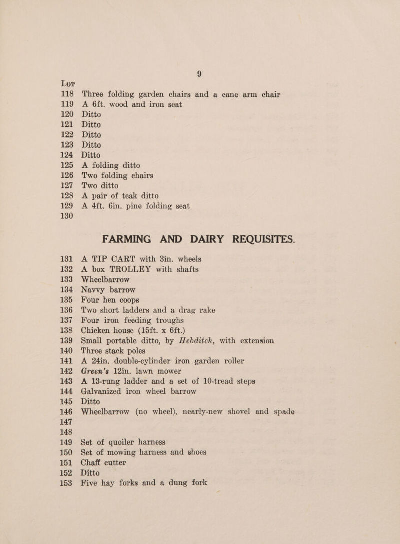 118 119 120 121 122 123 124 125 126 127 128 129 1380 131 132 133 134 135 136 137 138 139 140 141 142 143 144 145 146 147 148 149 150 151 152 153 9 Three folding garden chairs and a cane arm chair A 6ft. wood and iron seat Ditto Ditto Ditto Ditto Ditto A folding ditto Two folding chairs Two ditto A pair of teak ditto A 4ft. 6in. pine folding seat FARMING AND DAIRY REQUISITES. A TIP CART with 3in. wheels A box TROLLEY with shafts Wheelbarrow Navvy barrow Four hen coops Two short ladders and a drag rake Four iron feeding troughs Chicken house (15ft. x 6ft.) Small portable ditto, by Hebditch, with extension Three stack poles A 24in. double-cylinder iron garden roller Green’s 12in. lawn mower A 138-rung ladder and a set of 10-tread steps Galvanized iron wheel barrow Ditto Wheelbarrow (no wheel), nearly-new shovel and spade Set of quoiler harness Set of mowing harness and shoes Chaff cutter Ditto Five hay forks and a dung fork