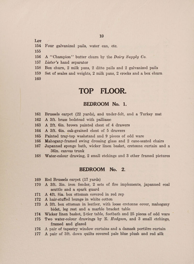 154 155 156 157 158 159 160 161 162 163 164 165 166 167 168 169 170 171 172 173 174 175 176 177 10 Four galvanized pails, water can, ete. A ‘‘Champion’’ butter churn by the Dairy Supply Co. Inster’s hand separator Box churn, 2 milk pans, 2 ditto pails and 2 galvanized pails Set of seales and weights, 2 milk pans, 2 crocks and a box churn TOP FLOOR. BEDROOM No. 1. Brussels carpet (22 yards), and under-felt, and a Turkey mat A 3ft. brass bedstead with palliasse A 2ft. 6in. brown painted chest of 4 drawers A 38ft. 6in. oak-grained chest of 5 drawers Painted tray-top washstand and 9 pieces of odd ware Mahogany-framed swing dressing glass and 2 cane-seated chairs Japanned sponge bath, wicker linen basket, cretonne curtain and a 36in. canvas trunk Water-colour drawing, 2 small etchings and 3 other framed pictures BEDROOM No. 2. Red Brussels carpet (17 yards) A 3ft. 3in. iron fender, 2 sets of fire implements, japanned coal scuttle and a spark guard A 4ft. 8in. box ottoman covered in red rep A hair-stuffed lounge in white cotton A 3ft. box ottoman in leather, with loose cretonne cover, mahogany bidet, leg rest and a marble bracket table Wicker linen basket, 2-tier table, footbath and 25 pieces of odd ware © Two water-colour drawings by E. Hodgson, and 3 small etchings, framed and glazed A pair of tapestry window curtains and a damask portiére curtain A pair of 3ft. down quilts covered pale blue plush and red silk