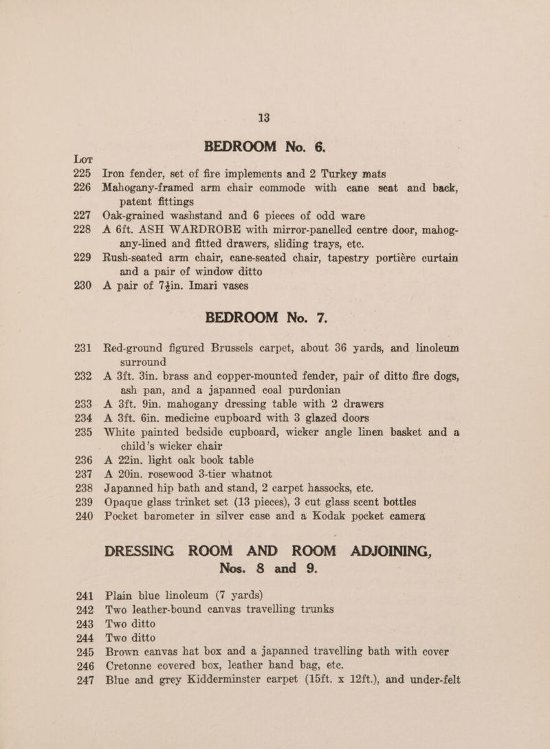 225 226 227 228 229 230 231 232 233 234 239 236 237 238 239 240 13 BEDROOM No. 6._ Iron fender, set of fire implements and 2 Turkey mats patent fittings Oak-grained washstand and 6 pieces of odd ware A 6ft. ASH WARDROBE with mirror-panelled centre door, mahog- any-lined and fitted drawers, sliding trays, ete. Rush-seated arm chair, cane-seated chair, tapestry portiére curtain and a pair of window ditto BEDROOM No. 7. Red-ground figured Brussels carpet, about 36 yards, and Seicioans surround A 3ft. 3in. brass and eopper-mounted fender, pair of ditto fire dogs, ash pan, and a japanned coal purdonian A 3ft. 9in. mahogany dressing table with 2 drawers A 3ft. 6in. medicme cupboard with 3 glazed doors White painted bedside cupboard, wicker angle linen basket and a child’s wicker chair A 20in. rosewood 3-tier whatnot Japanned hip bath and stand, 2 carpet hassocks, ete. Opaque glass trinket set (13 pieces), 3 cut glass scent bottles Pocket barometer in silver case and a Kodak pocket camera DRESSING ROOM AND ROOM ADJOINING, Nos. 8 and 9. Plain blue linoleum (7 yards) Two leather-bound canvas travelling trunks Two ditto Two ditto Brown canvas hat box and a japanned travelling bath with cover Cretonne covered box, leather hand bag, ete. Blue and grey Kidderminster carpet (15ft. x 12ft.), and under-felt