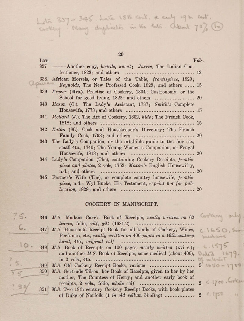 337 345 346 347 neal 20 Another eopy, boards, uncut; Jarrin, The Italian Con- fectioner “18207 ANd OLNera <>, deg hie ge ooh nts ees 12 . Africam Morsels, or Tales of the Table, frontispiece, 1829; | Reynolds, The New Professed Cook, 1829; and others ...... 15 Frazer (Mrs.). Practise of Cookery, 1804; Gastronomy, or the School for good living, 1822; and others ..............c.cec eee 20 Mason (C.). The Lady’s Assistant, 1787; Smith’s Complete PLGUSOWI11G; 17794 ONG OLLOTS i... ecscas secs cacdbeccssseavedesthcbucees 15 Mollard (J.). The Art of Cookery, 1802, hide; The French Cook, Les Ai OLNETS oo. cece ices coves: i eee Pat errr See nore re fer 15 Katon (M.). Cook and Housekeeper’s Directory; The French Re et bd eB) OFOT Sos ceeds casycscevus duevucdaseees 20 The Lady’s Companion, or the infallible guide to the fair sex, small 4to., 1740; The Young Women’s Companion, or Frugal PRQUGR1 1615+ ON OLN ETS 2ia scp eivaccadigasesscovssedevasnsetess 20 Lady’s Companion (The), containing Cookery Receipts, frontts- piece and plates, 2 vols, 1753; Moxon’s English Housewifry, Di EIR ES a ea eS Eo ee ey en 20 Farmer’s Wife (The), or complete country housewife, frontis- piece, n.d.; Wyl Bucke, His Testament, reprint not for pub- TUGOEON TRS 5 BUL OLDOTS coos ss sisscctvdecicnsdaceccese svar devevecske 20 COOKERY IN MANUSCRIPT. M.S. Madam Carr’s Book of Receipts, neatly written on 62 Pee GHG, CLT EO 2) os iviccee eas saa tads hs deus chagancevah M.S. Household Receipt Book for all kinds of Cookery, Wines, Perfumes, ete., neatly written on 400 pages in a 16th.-century. Fo FTA COL oo sea p csi ud vecce ess Pe ectacavernveeves soeeet M.S. Book of Receipts on 100 pages, neatly written (xvi ¢.); and another M.S. Book of Receipts, some medical (about 400), TAR LIDGE 2S Siete oropnr grrr hare Parente? PROT Et PT eRe RES ere CI ERE v1 M.S. Old Cookery Receipt Books, various ........csscecsesceeeeeeees 5 M.S. Gertrude Tilson, her Book of Receipts, given to her by her mother, The Countess of Kerry; and another early book of FOGG IG, st —-VOIS,, LONG WROLE = GGUS. 5s cans cs sn suueny toon geaeedesoun 2 M.S. Two 18th century Cookery Receipt Books, with book plates of Duke of Norfolk (1 in old vellum binding) .........cc0c000 2
