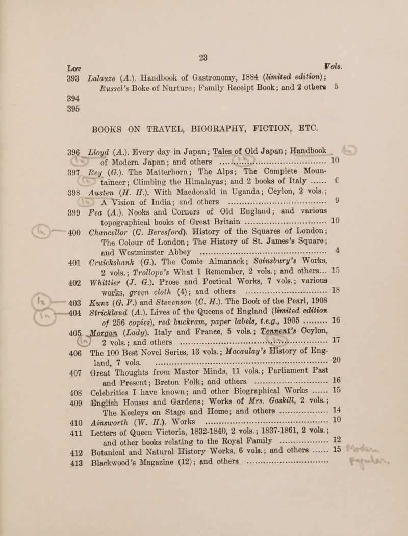 393 Lalawze (A.). Handbook of Gastronomy, 1884 (limited edition) ; Russel’s Boke of Nurture; Family Receipt Book; and 2 others 394. 395 BOOKS ON TRAVEL, BIOGRAPHY, FICTION, ETC. 3) of Modern Japan; and others ..... io, ? Se oe eee 397. Rey (G.). The Matterhorn; The Alps; ~The Complete Moun- “- taineer; Climbing the Himalayas; and 2 books of Italy ...... 398 Austen (H. H.). With Macdonald in Uganda; Ceylon, 2 vols. ; 7 A Vieton of Ridin: end “others © iA on. oiie.ssctegaredi igen 399 Fea (A.). Nooks and Corners of Old England; and various topographical books of Great Britain ..............ceeeeeeeeeeeenes ~400 Chancellor (C. Beresford). History of the Squares of London; The Colour of London; The History of St. James’s Square; and Westminster Abbey .......ccccsesecsesscserseessersescensenen eres 401 Cruickshank (G.). The Comie Almanack; Satnsbury’s Works, 2 vols.; Trollope’s What I Remember, 2 vols.; and others.. 402 Whittier (J. G.). Prose and Poetical Works, 7 vols. ; vets works, green cloth (4); amd others ....cccssesseeseeeeseneneeeees “403 Kunz (G. F.) and Stevenson (C. H.). The Book of the Poatl, 1908 of 256 copies), red buckram, paper labels, t.e.g., D086 ss. scesss 405. Morgan (Lady). Italy and France, 5 vols. ; Tennent: s Ceylon, J 2 vols.; amd Others ....ccceecsscrecnverscrecanenscebeeestabenereeesre ees 406 The 100 Best Novel Series, 13 vols.; Macaulay’s History of Eng- land, 7 VOlS. — ..ccsscsseccsecessccsscesccuasensecnenenasenseaeasensesoeesonss 407 Great Thoughts from Master Minds, 11 vols.; Parliament Past and Present; Breton Folk; and others ..........ssceseeeseeeseees 408 Celebrities I have known; and other Biographical Works ...... 409 English Houses and Gardens; Works of Mrs. Gaskill, 2 vols.; 410 Ainsworth (W. H.). Works ccsccpecsececeeesseneesseeeareneenseeerereees 411 Letters of Queen Victoria, 1832-1840, 2 vols. ; 1837- 1861, 2 vols. ; and other books relating to the Royal Pranjly pe neon 412 Botanical and Natural History Works, 6 vols.; and others ...... 413 Blackwood’s Magazine (12); and others ...... Oe eR ek 10 15