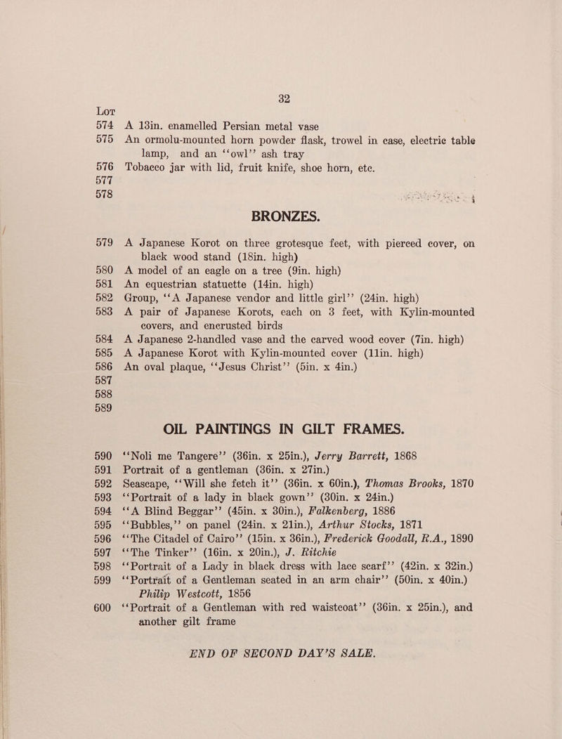 574 510 O16 ot7 o78 579 580 581 082 583 584. 585 586 587 088 089 590 591 592 593 094. O95 596 D097 598 599 600 32 A 18in. enamelled Persian metal vase An ormolu-mounted horn powder flask, trowel in ease, electric table lamp, and an ‘‘owl’’ ash tray Tobacco jar with lid, fruit knife, shoe horn, ete. BRONZES. A Japanese Korot on three grotesque feet, with pierced cover, on black wood stand (18in. high) A model of an eagle on a tree (9in. high) An equestrian statuette (14in. high) Group, ‘‘A Japanese vendor and little girl’’ (24in. high) A pair of Japanese Korots, each on 3 feet, with Kylin-mounted covers, and encrusted birds A Japanese 2-handled vase and the carved wood cover (Tin. high) A Japanese Korot with Kylin-mounted cover (1lin. high) An oval plaque, ‘‘Jesus Christ’’ (5in. x 4in.) OIL PAINTINGS IN GILT FRAMES. ‘‘Noli me Tangere’’ (86in. x 25in.), Jerry Barrett, 1868 Portrait of a gentleman (36in. x 27in.) Seascape, ‘‘Will she fetch it’’ (86in. x 60in.), Thomas Brooks, 1870 ‘*Portrait of a lady in black gown’’ (80in. x 24in.) ‘‘A Blind Beggar’’ (45in. x 30in.), Falkenberg, 1886 ‘‘Bubbles,’’ on panel (24in. x 2lin.), Arthur Stocks, 1871 ‘“‘The Citadel of Cairo’’ (15in. x 36in.), Frederick Goodall, R.A., 1890 ‘‘The Tinker’’ (16in. x 20in.), J. Ritchie ‘‘Portrait of a Lady in black dress with lace searf’’ (42in. x 32in.) ‘Portrait of a Gentleman seated in an arm chair’’ (50in. x 40in.) Philip Westcott, 1856 ‘*Portrait of a Gentleman with red waistcoat’’ (86in. x 25in.), and another gilt frame END OF SECOND DAY’S SALE.