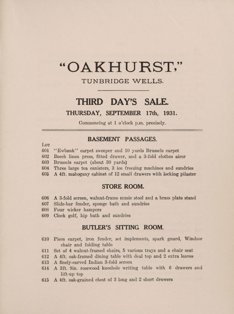 601 602 603 604 605 606 607 608 609 610 611 612 613 614 “OAKHURST:” TUNBRIDGE WELLS. THIRD DAY’S SALE. THURSDAY, SEPTEMBER 17th, 1931. Commencing at 1 o’clock p.m. preeisely. BASEMENT PASSAGES. ‘‘Hwbank’’ carpet sweeper and 10 yards Brussels carpet Beech linen press, fitted drawer, and a 3-fold clothes airer Brussels carpet (about 30 yards) Three large tea canisters, 3 ice freezing machines and sundries A 4ft. mahogany cabinet of 12 small drawers with locking pilaster STORE ROOM. A 3-fold sereen, walnut-frame music stool and a brass plate stand Slide-bar fender, sponge bath and sundries Four wicker hampers Clock golf, hip bath and sundries BUTLER’S SITTING ROOM. Piece carpet, iron fender, set implements, spark guard, Windsor chair and folding table Set of 4 walnut-framed chairs, 5 various trays and a chair seat A 4ft. oak-framed dining table with deal top and 2 extra leaves A finely-carved Indian 3-fold screen A 8ft. 9in. rosewood kneehole writing table with 6 drawers and lift-up top