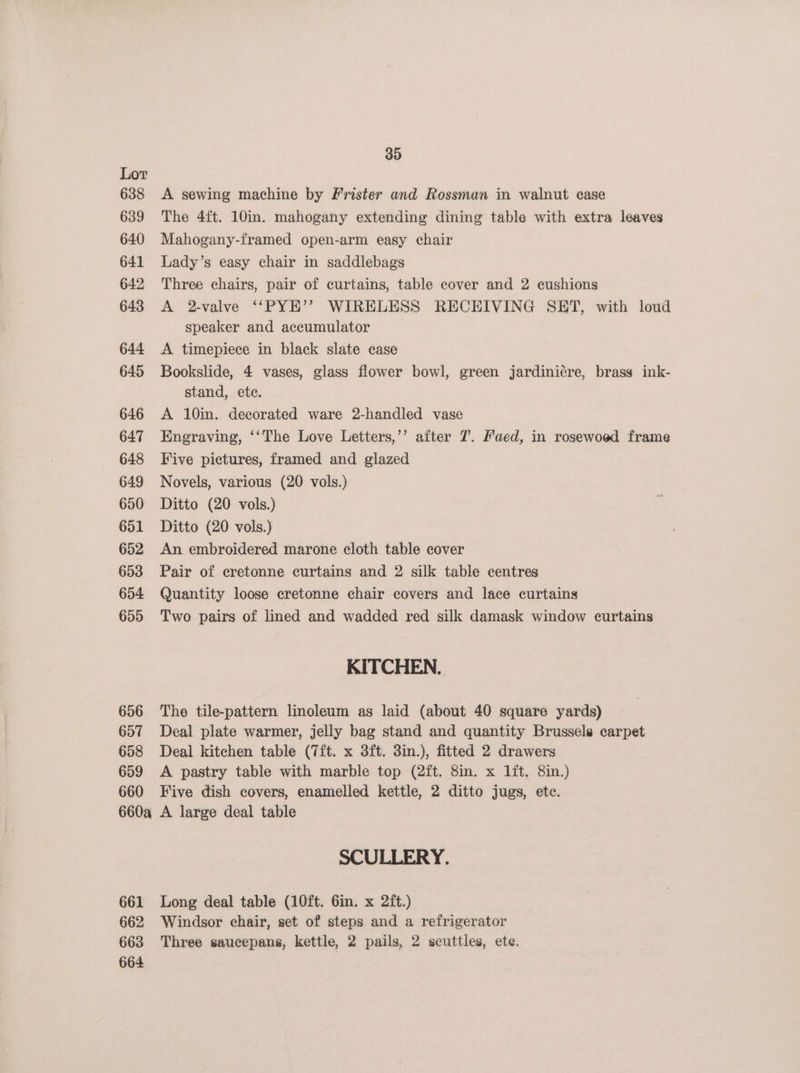 638 639 640 641 642 643 644 645 646 647 648 649 650: 651 652 653 654 655 656 657 658 659 660 660a 661 662 663 664 30 A sewing machine by Frister and Rossman in walnut case The 4ft. 10in. mahogany extending dining table with extra leaves Mahogany-framed open-arm easy chair Lady’s easy chair in saddlebags Three chairs, pair of curtains, table cover and 2 cushions A 2-valve ‘““PYE’’ WIRELESS RECEIVING SET, with loud speaker and accumulator A timepiece in black slate case Bookslide, 4 vases, glass flower bowl, green jardiniére, brass ink- stand, ete. A 10in. decorated ware 2-handled vase Engraving, ‘‘The Love Letters,’’ after 7. Faed, in rosewoed frame Five pictures, framed and glazed Novels, various (20 vols.) Ditto (20 vols.) Ditto (20 vols.) An embroidered marone cloth table cover Pair of cretonne curtains and 2 silk table centres Quantity loose cretonne chair covers and lace curtains Two pairs of lined and wadded red silk damask window curtains KITCHEN. The tile-pattern linoleum as laid (about 40 square yards) Deal plate warmer, jelly bag stand and quantity Brussels carpet Deal kitchen table (7ft. x 3ft. 3in.), fitted 2 drawers A pastry table with marble top (2ft. 8in. x 1ft, 8in.) Five dish covers, enamelled kettle, 2 ditto jugs, ete. A large deal table SCULLERY. Long deal table (10ft. 6in. x 2ft.) Windsor chair, set of steps and a refrigerator Three saucepans, kettle, 2 pails, 2 scuttles, ete.