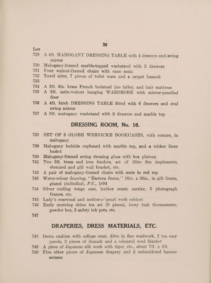 729 730 731 732 733 734 735 736 137 738 739 740 741 742 743 744 745 746 TAT 748 749 750 39 A 4it. MAHOGANY DRESSING TABLE with 4 drawers and swing mirror Mahogany-framed marble-topped washstand with 2 drawers Four walnut-framed chairs with cane seats Towel airer, 7 pieces of toilet ware and a carpet hassock A 3ft. 6in. brass French bedstead (no laths), and hair mattress A 3ft. satin-walnut hanging WARDROBE with mirror-panelled door A 4ft. birch DRESSING TABLE fitted with 6 drawers and oval swing mirror A 3ft. mahogany washstand with 2 drawers and marble top DRESSING ROOM, No. 16. SET OF 3 GLOBE WERNICKE BOOKCASES, with cornice, in mahogany Mahogany bedside cupboard with marble top, and a wicker linen basket Mahogany-framed swing dressing glass with box plateau Two 8ft. brass and iron fenders, set of ditto fire implements, ebonized and gilt wall bracket, ete. A pair of mahogany-framed chairs with seats in red rep Water-colour drawing, ‘‘ Eastern Scene,’’ 16in. x 36in., in gilt frame, glazed (initialled), F.C., 1894 Silver curling tongs case, leather music carrier, 3 photograph frames, etc. Lady’s rosewood and mother-o’-pearl work cabinet Early morning china tea set (9 pieces), ivory tusk thermometer, powder box, 2 safety ink pots, ete. DRAPERIES, DRESS MATERIALS, ETC. Down cushion with college crest, ditto in fine woolwork, 2 tea cosy panels, 3 pieces of damask and a coloured wool blanket A piece of Japanese silk work with tiger, etc., about 7ft. x 5ft. Five other pieces of Japanese drapery and 2 embroidered banner sereens