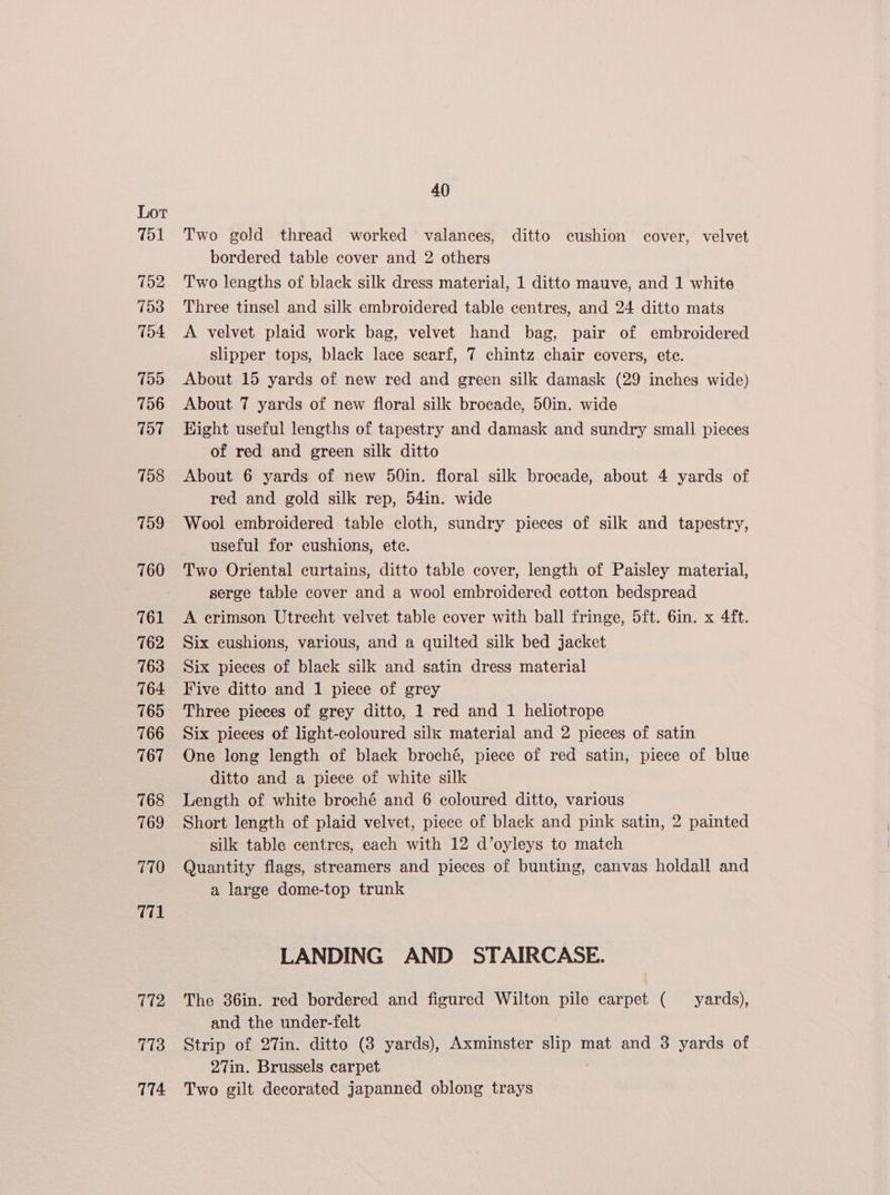 751 752 753 754 799 756 797 758 759 760 761 762 763 764: 765 766 767 768 769 770 771 772 7173 114 40 Two gold thread worked valances, ditto cushion cover, velvet bordered table cover and 2 others Two lengths of black silk dress material, 1 ditto mauve, and 1 white Three tinsel and silk embroidered table centres, and 24 ditto mats A velvet plaid work bag, velvet hand bag, pair of embroidered slipper tops, black lace scarf, 7 chintz chair covers, ete. About 15 yards of new red and green silk damask (29 inches wide) About 7 yards of new floral silk brocade, 50in. wide Hight useful lengths of tapestry and damask and sundry small pieces of red and green silk ditto About 6 yards of new 50in. floral silk brocade, about 4 yards of red and gold silk rep, 54in. wide Wool embroidered table cloth, sundry pieces of silk and tapestry, useful for cushions, ete. Two Oriental curtains, ditto table cover, length of Paisley material, serge table cover and a wool embroidered cotton bedspread A crimson Utrecht velvet table cover with ball fringe, 5ft. 6in. x 4ft. Six cushions, various, and a quilted silk bed jacket Six pieces of black silk and satin dress material Five ditto and 1 piece of grey Three pieces of grey ditto, 1 red and 1 heliotrope Six pieces of light-coloured silk material and 2 pieces of satin One long length of black broché, piece of red satin, piece of blue ditto and a piece of white silk Length of white broché and 6 coloured ditto, various Short length of plaid velvet, piece of black and pink satin, 2 painted silk table centres, each with 12 d’oyleys to match Quantity flags, streamers and pieces of bunting, canvas holdall and a large dome-top trunk LANDING AND STAIRCASE. The 36in. red bordered and figured Wilton pile carpet ( yards), and the under-felt Strip of 27in. ditto (3 yards), Axminster aks mat and 3 yards of 27in. Brussels carpet Two gilt decorated japanned oblong trays