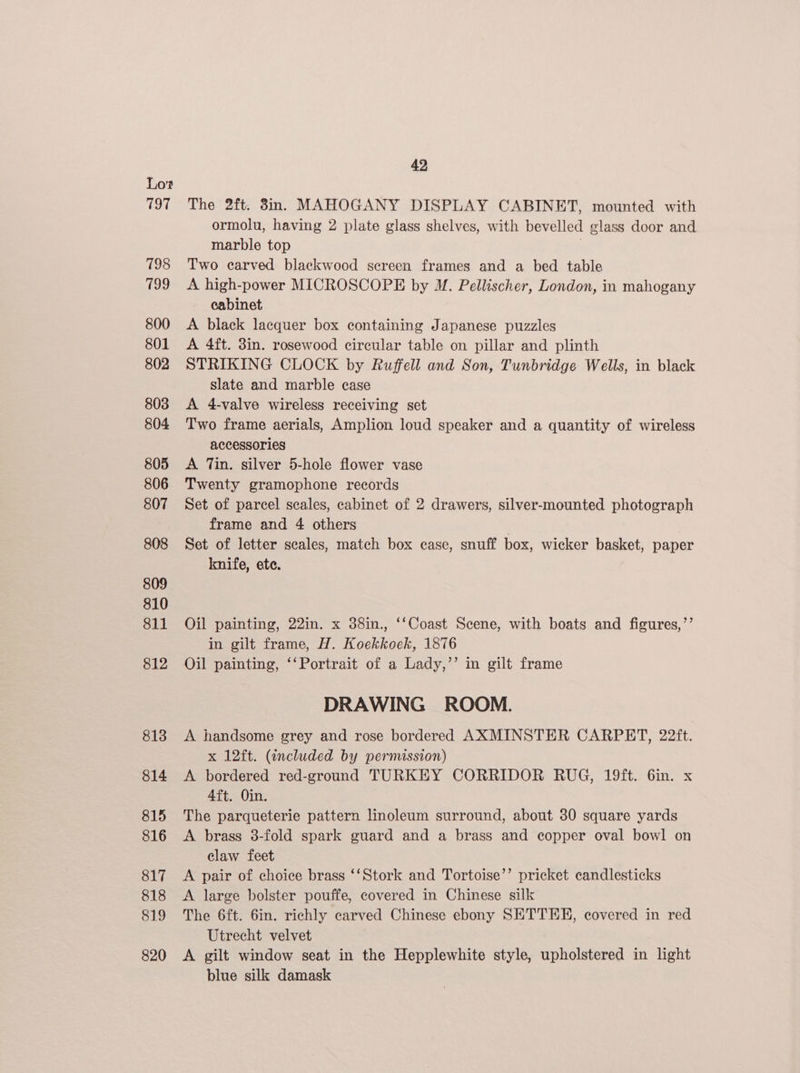 797 798 799 800 801 802 803 804 805 806 807 808 809 810 811 812 813 814 815 816 817 818 819 820 42, The 2ft. 8n. MAHOGANY DISPLAY CABINET, mounted with ormolu, having 2 plate glass shelves, with bevelled glass door and marble top | Two carved blackwood sereen frames and a bed table A high-power MICROSCOPE by M. Pellischer, London, in mahogany cabinet A black lacquer box containing Japanese puzzles A 4ft. 3in. rosewood circular table on pillar and plinth STRIKING CLOCK by Ruffell and Son, Tunbridge Wells, in black slate and marble case A 4-valve wireless receiving set Two frame aerials, Amplion loud speaker and a quantity of wireless accessories A Tin. silver 5-hole flower vase Twenty gramophone records Set of parcel scales, cabinet of 2 drawers, silver-mounted photograph frame and 4 others | Set of letter scales, match box case, snuff box, wicker basket, paper knife, etc. Oil painting, 22in. x 38in., ‘‘Coast Scene, with boats and figures,’’ in gilt frame, H. Koekkoek, 1876 Oil painting, ‘‘Portrait of a Lady,’’ in gilt frame DRAWING ROOM. A handsome grey and rose bordered AXMINSTER CARPET, 22ft. x 12ft. (included by permission) A bordered red-ground TURKEY CORRIDOR RUG, 19ft. 6in. x 4ft. Oin. The parqueterie pattern linoleum surround, about 30 square yards A brass 3-fold spark guard and a brass and copper oval bowl on claw feet A pair of choice brass ‘‘Stork and Tortoise’’ pricket candlesticks A large bolster pouffe, covered in Chinese silk The 6ft. 6in. richly carved Chinese ebony SETTEE, covered in red Utrecht velvet A gilt window seat in the Hepplewhite style, upholstered in light blue silk damask