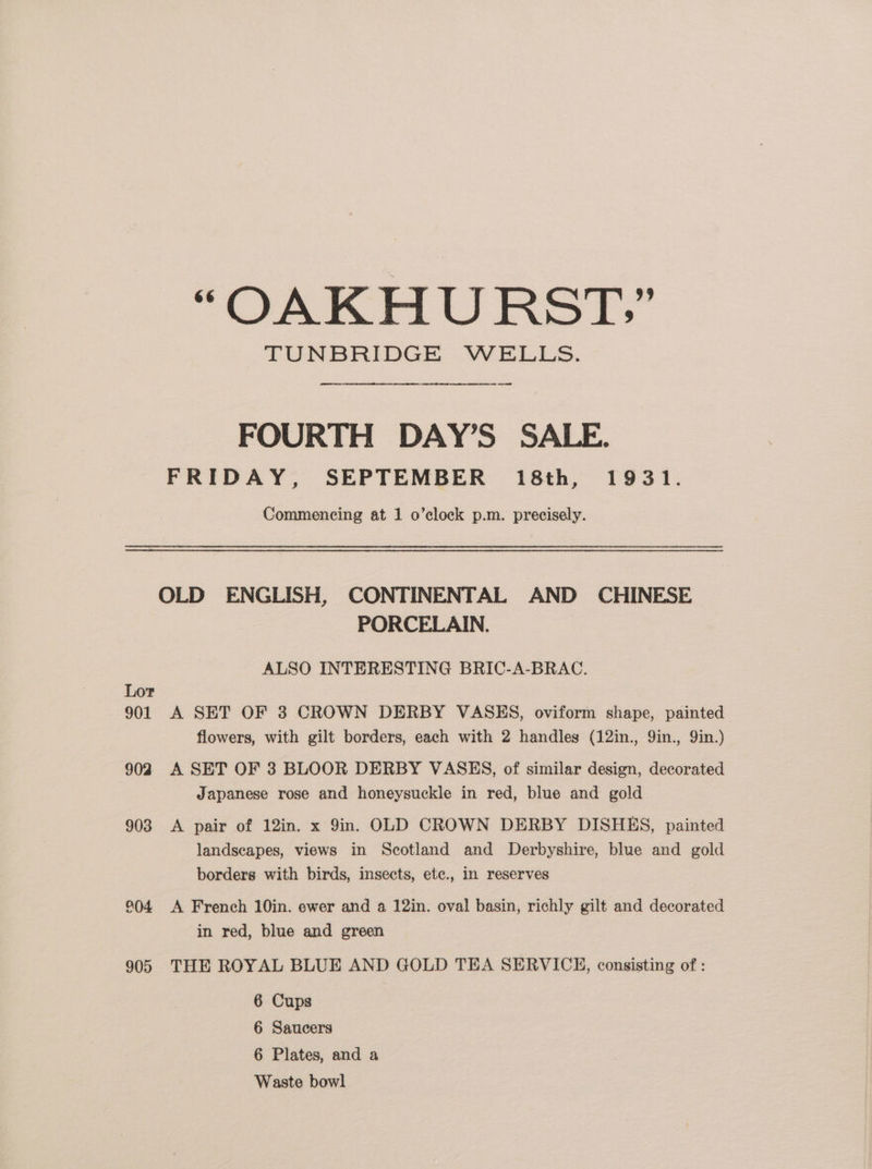 “OAKHURST,” TUNBRIDGE WELLS. — FOURTH DAY’S SALE. FRIDAY, SEPTEMBER 18th, 1931. Commencing at 1 o’clock p.m. precisely. OLD ENGLISH, CONTINENTAL AND CHINESE PORCELAIN. ALSO INTERESTING BRIC-A-BRAC. Lor 901 A SET OF 3 CROWN DERBY VASES, oviform shape, painted flowers, with gilt borders, each with 2 handles (12in., 9in., 9in.) 902 A SET OF 3 BLOOR DERBY VASES, of similar design, decorated Japanese rose and honeysuckle in red, blue and gold 903 A pair of 12in. x 9in. OLD CROWN DERBY DISHES, painted landscapes, views in Scotland and Derbyshire, blue and gold borders with birds, insects, etc., in reserves 904 A French 10in. ewer and a 12in. oval basin, richly gilt and decorated in red, blue and green 905 THE ROYAL BLUE AND GOLD TEA SERVICE, consisting of : 6 Cups 6 Saucers 6 Plates, and a Waste bowl