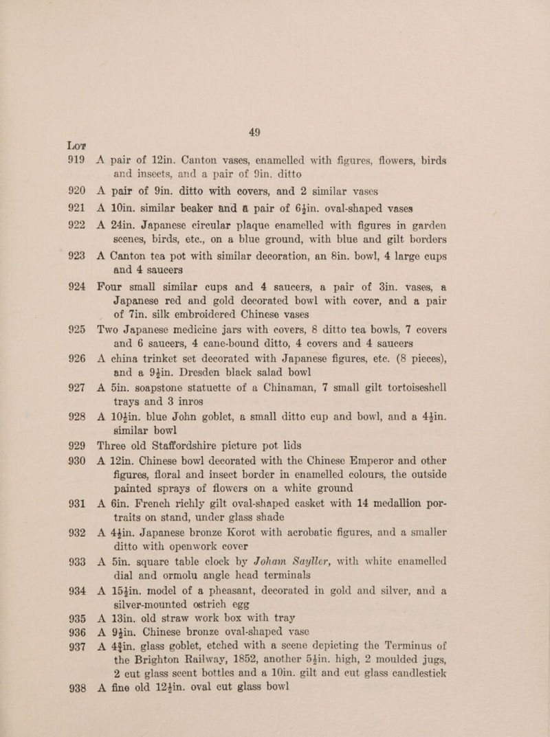 931 932 933 934 935 936 937 938 49 A pair of 12in. Canton vases, enamelled with figures, flowers, birds and insects, and a pair of 9in. ditto A pair of 9in. ditto with covers, and 2 similar vases A 10in. similar beaker and &amp; pair of 64in. oval-shaped vases A 24in. Japanese circular plaque enamelled with figures in garden scenes, birds, ete., on a blue ground, with blue and gilt borders A Canton tea pot with similar decoration, an 8in. bowl, 4 large cups and 4 saucers Four small similar cups and 4 saucers, a pair of 3in. vases, a Japanese red and gold decorated bowl with cover, and a pair of Tin. silk embroidered Chinese vases Two Japanese medicine jars with covers, 8 ditto tea bowls, 7 covers and 6 saucers, 4 cane-bound ditto, 4 covers and 4 saucers A china trinket set decorated with Japanese figures, ete. (8 pieces), and a 94in. Dresden black salad bowl A 5in. soapstone statuette of a Chinaman, 7 small gilt tortoiseshell trays and 3 inros A 10hin. blue John goblet, a small ditto cup and bowl, and a 4$in. similar bowl Three old Staffordshire picture pot lids A 12in. Chinese bow] decorated with the Chinese Emperor and other figures, floral and insect border in enamelled colours, the outside painted sprays of flowers on a white ground A 6in. French richly gilt oval-shaped casket with 14 medallion por- traits on stand, under glass shade A 4tin. Japanese bronze Korot with acrobatic figures, and a smaller ditto with openwork cover A 5in. square table clock by Joham Sayller, with white enamelled dial and ormolu angle head terminals 154in. model of a pheasant, decorated in gold and silver, and a silver-mounted ostrich egg 13in. old straw work box with tray Q4in. Chinese bronze oval-shaped vase 4%in. glass goblet, etched with a scene depicting the Terminus of the Brighton Railway, 1852, another 54in. high, 2 moulded jugs, 2 eut glass scent bottles and a 10in. gilt and eut glass candlestick A fine old 124in. oval cut glass bowl dl lt a