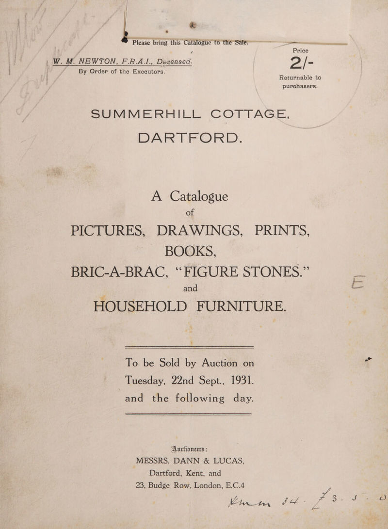 | | e € Please bring this Catalogue to theSale*==—— - memes — Price | W. Mi NEWTON, F.R.A.L., Deceased. 2/- By Order of the Executors. Returnable to purchasers. SUMMERHILL COTTAGE, DARTFORD. A Catalogue of PICTURES, DRAWINGS, PRINTS. BOOKS, BRIC-A-BRAC, “FIGURE STONES.” . and (— HOUSEHOLD FURNITURE. 4 To be Sold by Auction on q Tuesday, 22nd Sept., 1931. and the following day. Auctioneers : MESSRS. DANN &amp; LUCAS, Dartford, Kent, and 23, Budge Row, London, E.C.4 ee A ff tebe Moe Jo. 90