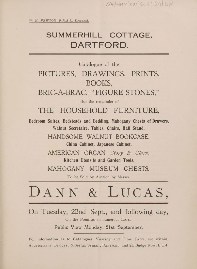 W. M. NEWTON, F.R.A.I., Deceased. SUMMERHILL COTTAGE, DARTFORD. Catalogue of the PICTURES, DRAWINGS, PRINTS, BOOKS, BRIC-A-BRAC, “FIGURE STONES,” also the remainder of THE ~-HOUSEHOLD' FURNITURE, Bedroom Suites, Bedsteads and Bedding, Mahogany Chests of Drawers, Walnut Secretaire, Tables, Chairs, Hall Stand, HANDSOME WALNUT BOOKCASE, China Cabinet, Japanese Cabinet, AMERICAN ORGAN, Story &amp; Clark, Kitchen Utensils and Garden Tools, MAHOGANY MUSEUM CHESTS. To be Sold by Auction by Messrs. DANN &amp; LUCAS. On Tuesday, 22nd Sept., and following day, On the Premises in numerous Lots. Public View Monday, 2lst September. For information as to Catalogues, Viewing and Time Table, see within.