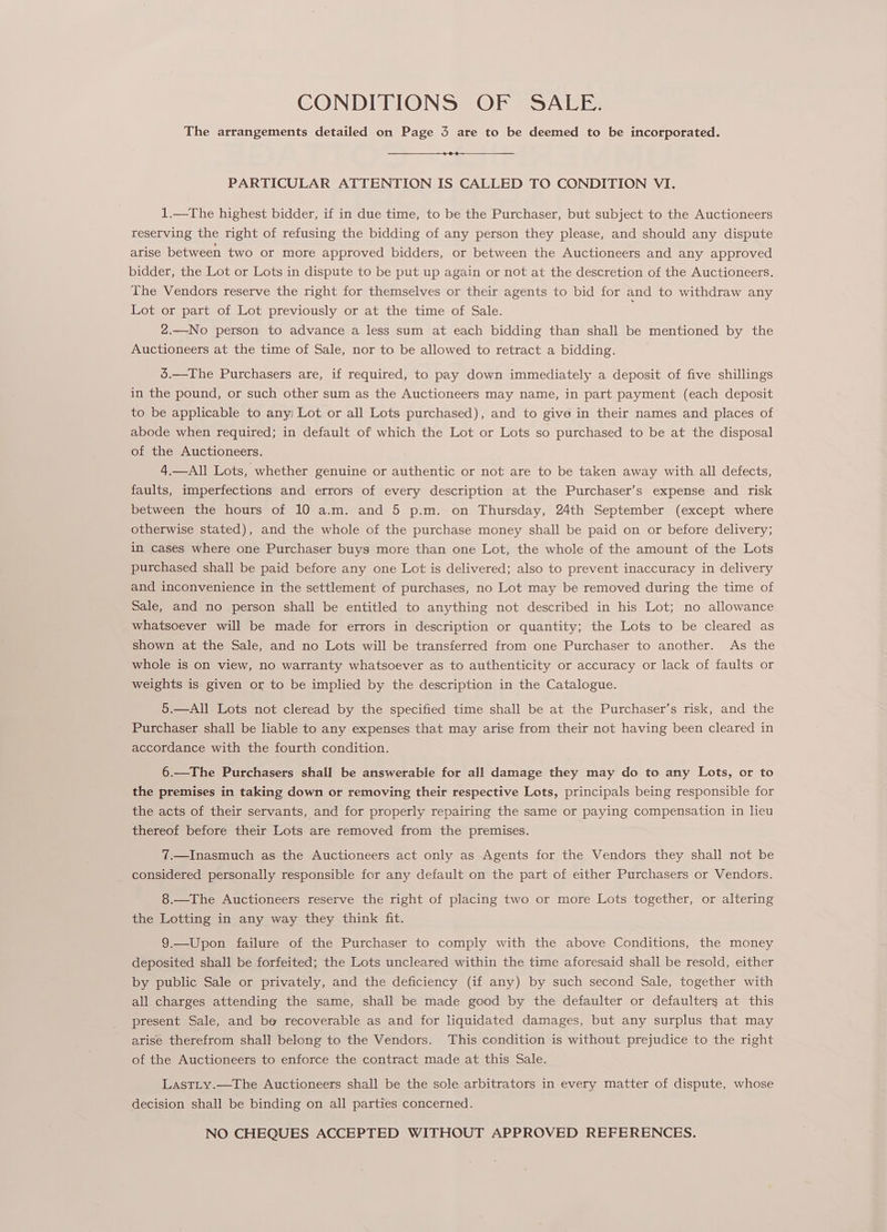 CONDITIONS OF SALE. The arrangements detailed on Page 3 are to be deemed to be incorporated. PARTICULAR ATTENTION IS CALLED TO CONDITION VI. 1.—The highest bidder, if in due time, to be the Purchaser, but subject to the Auctioneers reserving the right of refusing the bidding of any person they please, and should any dispute arise between two or more approved bidders, or between the Auctioneers and any approved bidder, the Lot or Lots in dispute to be put up again or not at the descretion of the Auctioneers. The Vendors reserve the right for themselves or their agents to bid for and to withdraw any Lot or part of Lot previously or at the time of Sale. 2.—No person to advance a less sum at each bidding than shall be mentioned by the Auctioneers at the time of Sale, nor to be allowed to retract a bidding. 5.—The Purchasers are, if required, to pay down immediately a deposit of five shillings in the pound, or such other sum as the Auctioneers may name, in part payment (each deposit to be applicable to any Lot or all Lots purchased), and to give in their names and places of abode when required; in default of which the Lot or Lots so purchased to be at the disposal of the Auctioneers. 4.—All Lots, whether genuine or authentic or not are to be taken away with all defects, faults, imperfections and errors of every description at the Purchaser’s expense and risk between the hours of 10 a.m. and 5 p.m. on Thursday, 24th September (except where otherwise stated), and the whole of the purchase money shall be paid on or before delivery; in cases where one Purchaser buys more than one Lot, the whole of the amount of the Lots purchased shall be paid before any one Lot is delivered; also to prevent inaccuracy in delivery and inconvenience in the settlement of purchases, no Lot may be removed during the time of Sale, and no person shall be entitled to anything not described in his Lot; no allowance whatsoever will be made for errors in description or quantity; the Lots to be cleared as shown at the Sale, and no Lots will be transferred from one Purchaser to another. As the whole is on view, no warranty whatsoever as to authenticity or accuracy or lack of faults or weights is given or to be implied by the description in the Catalogue. 5.—All Lots not cleread by the specified time shall be at the Purchaser’s risk, and the Purchaser shall be liable to any expenses that may arise from their not having been cleared in accordance with the fourth condition. 6.—The Purchasers shall be answerable for all damage they may do to any Lots, or to the premises in taking down or removing their respective Lots, principals being responsible for the acts of their servants, and for properly repairing the same or paying compensation in lieu thereof before their Lots are removed from the premises. 7.—Inasmuch as the Auctioneers act only as Agents for the Vendors they shall not be considered personally responsible for any default on the part of either Purchasers or Vendors. 8.—The Auctioneers reserve the right of placing two or more Lots together, or altering the Lotting in any way they think fit. 9.—Upon failure of the Purchaser to comply with the above Conditions, the money deposited shall be forfeited; the Lots uncleared within the time aforesaid shall be resold, either by public Sale or privately, and the deficiency (if any) by such second Sale, together with all charges attending the same, shall be made good by the defaulter or defaulterg at this present Sale, and be recoverable as and for liquidated damages, but any surplus that may arise therefrom shall belong to the Vendors. This condition is without prejudice to the right of the Auctioneers to enforce the contract made at this Sale. LasTLy.—The Auctioneers shall be the sole arbitrators in every matter of dispute, whose decision shall be binding on all parties concerned. NO CHEQUES ACCEPTED WITHOUT APPROVED REFERENCES.
