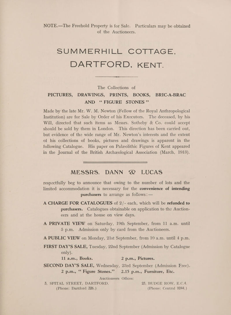 NOTE.—The Freehold Property is for Sale. Particulars may be obtained of the Auctioneers. SJIMMEREILIf. COTLAGE, DARTFORD, KENT. The Collections of PICTURES, DRAWINGS, PRINTS, BOOKS, BRIC-A-BRAC AND ‘* FIGURE STONES ”’ Made by the late Mr. W. M. Newton (Fellow of the Royal Anthropological Institution) are for Sale by Order of his Executors. The deceased, by his Will, directed that such items as Messrs. Sotheby &amp; Co. could accept should be sold by them in London. This direction has been carried out, but evidence of the wide range of Mr. Newton’s interests and the extent ot his collections of books, pictures and drawings is apparent in the following Catalogue. His paper on Paleolithic Figures of Kent appeared in the Journal of the British Archzological Association (March, 19138). MESSRS. DANN © LUCAS respectfully beg to announce that owing to the number of lots and the limited accommodation it is necessary for the convenience of intending purchasers to arrange as follows :— A CHARGE FOR CATALOGUES of 2/- each, which will be refunded to purchasers. Catalogues obtainable on application to the Auction- eers and at the house on view days. A PRIVATE VIEW on Saturday, 19th September, from 11 a.m. until 5 p.m. Admission only by card from the Auctioneers. A PUBLIC VIEW on Monday, 21st September, from 10 a.m. until 4 p.m. FIRST DAY’S SALE, Tuesday, 22nd September (Admission by Catalogue only). 11 a.m., Books. 2 p.m., Pictures. SECOND DAY’S SALE, Wednesday, 23rd September (Admission Free). 2 p.m., ** Figure Stones.”’ 2.15 p.m., Furniture, Etc. Auctioneers Offices: &amp;, SPITAL STREET, DARTFORD, 23, BUDGE ROW, E.C.4. (Phone: Dartford 326.) (Phone: Central 9244.)
