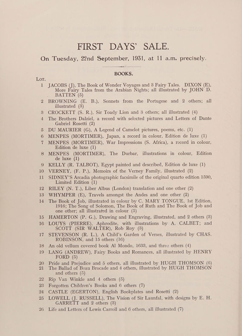 JENURES IE IDYeN sy syeNL Jel. On Tuesday, 22nd September, 19351, at 11 a.m. precisely. —+e--— BOOKS. 1SOT. 1 JACOBS (J), The Book of Wonder Voyages and 3 Fairy Tales. DIXON (E), More Fairy Tales from the Arabian Nights; all illustrated by JOHN D. BATTEN (5) 2 BROWNING (E. B.), Sonnets from the Portugese and 2 others; all illustrated (8) 3 CROCKETT (S. R.), Sir Toady Lion and 3 others; all illustrated (4) 4 The Brothers Dalziel, a record with selected pictures and Letters of Dante Gabriel Rosetti (2) 5 DU MAURIER (G), A Legend of Camelot pictures, poems, etc. (1) 6 MENPES (MORTIMER), Japan, a record in colour, Edition de luxe (1) 7 MENPES (MORTIMER), War Impressions (S. Africa), a record in colour, Edition de luxe (1) 8 MENPES (MORTIMER), The Durbar, illustrations in colour, Edition de luxe (1) 9 KELLY (R. TALBOT), Egypt painted and described, Edition de luxe (1) i0 VERNEY, (F. P.), Memoirs of the Verney Family, illustrated (2) 11 SIDNEY’S Arcadia photographic facsimile of the original quarto edition 1590, Limited Edition (1) 12 RILEY (N. T.), Liber Albus (London) translation and one other (2) 13 WHYMPER (E), Travels amongst the Andes and one other (2) 14 The Book of Job, illustrated in colour by C. MARY TONGUE, Ist Edition, 1916; The Song of Solomon, The Book of Ruth and The Book of Job and one other; all illustrated in colour (5) 15 HAMERTON (P. G.), Drawing and Engraving, illustrated, and 2 others (8) 16 LOUYS (PIERRE), Aphrodite, with illustrations by A. CALBET; and SCOP (SIR e WALTER), Rob Koy (3) 17 STEVENSON (R. L.), A Child’s Garden of Verses, illustrated by CHAS. ROBINSON, and 15 others (16) 18 An old vellum covered book Al Mondo, 1633, and three others (4) 19 LANG (ANDREW), Fairy Books and Romances, all illustrated by HENRY FORD (5) 20 Pride and Prejudice and 5 others, all illustrated by HUGH THOMSON (6) 21 The Ballad of Beau Brocade and 4 others, illustrated by HUGH THOMSON and others (5) 22 Rip Van Winkle and 4 others (5) 23 Forgotten Children’s Books and 6 others (7) 24 CASTLE (EGERTON), English Bookplates and Rosetti (2) 25 LOWELL (J. RUSSELL), The Vision of Sir Launfal, with designs by E. H. GARRETT and 2 others (8)