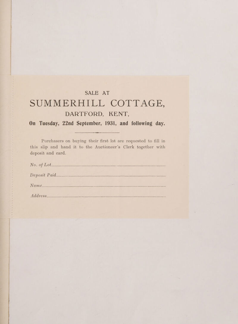 SALE AT SUMMERHILL COTTAGE, DARTFORD, KENT, On Tuesday, 22nd September, 1931, and following day. Purchasers on buying their first lot are requested to fill in this slip and hand it to the Auctioneer’s Clerk together with deposit and eard. AHUUAAGHAPAPAPAEORREAAAOOHYOAPASDERARAHAEOORGSGSONOEOEpEHOBESSSESF pRERIDOGOOOOEGSS OSS CASEDEEEDUDDIOHSHSOAOIGHADOFAPOEGSHAEORSSLENDAERGEGAONTAOANSOUSERYEREELORUDHOSIOMEGHOGESASOBRDADEORENEDEDLEDOUSIENSASOSSEADOAEOOSFEFOSEGHNG BOCsaserec eee eneeey deeeeeeneaeeeneneeneceeseesseesepaeeeneaeeeeeesvasspeceseeaereriOneraeeZeSeeeeeegsnnenpeEstiMAeeeerettOyenese@sPROReQE een aneG ne IA+ALFSHSEAFAPRERDRENG GUANO HONSHSONESEDEHORAEHANOALOGHNONONONISSASAGHASEFEANSEUSIEGOUGSLCe apuenenancgpnnaneeet LM TC, LL IER FO RTE. RRO OE OE Oy