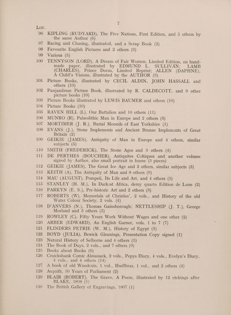 96 97 98 99 100 101 102 103 104 105 106 107 108 109 £10 111 £t2 118 114 115 116 iy 118 vie 120 121 122 123 124 125 126 127 128 129 130 7 KIPLING (RUDYARD), The Five Nations, First Edition, and 5 others by the same Author (6) Racing and Chasing, illustrated, and a Scrap Book (2) Favourite English Pictures and 2 others (3) Various (5) TENNYSON (LORD), A Dream of Fair Women, Limited Edition, on hand- made paper, illustrated by EDMUND L. SULLIVAN; LAMB (CHARLES), Prince Dorus, Limited Reprint; ALLEN (DAPHNE), A Child’s Visions, illustrated by the AUTHOR (3) Picture Books, illustrated by CECIL ALDIN, JOHN HASSALL and others (10) Panjandrum Picture Book, illustrated by R. CALDECOTT, and 9 other picture books (10) Picture Books illustrated by LEWIS BAUMER and others (10) Picture Books (10) RAVEN HILL (L), Our Battalion and 10 others (11) MUNRO (R), Paleolithic Man in Europe and 2 others (3) MORTIMER (J. R.), Burial Mounds of East Yorkshire (1) EVANS (J.), Stone Implements and Ancient Bronze Implements of Great Britain (2) GEIKIE (JAMES), Antiquity of Man in Europe and 4 others, similar subjects (5) SMITH (FREDERICK), The Stone Ages and 3 others (4) DE PERTHES (BOUCHER), Antiquites Celtiques and another volume signed by Author, also small portrait in frame (8 pieces) GEIKIE (JAMES), The Great Ice Age and 2 others, similar subjects (8) KEITH (A), The Antiquity of Man and 8 others (9) MAU (AUGUST), Pompeii, Its Life and Art, and 4 others (5) STANLEY (H. M.), In Darkest Africa, demy quarto Edition de Luxe (2) PARKYN (E. S.), Pre-historic Art and 2 others (3) ROBERTS (W), Memorials of Christies’, 2 vols., and History of the old Water Colour Society, 2 vols. (4) D’ANVERS (N.), Thomas Gainsborough; NETTLESHIP (J. T.), George Morland and 3 others (5) ROWLEY (C),-Fitty Years Work Without Wages and one other (2) ARBER (EDWARD), An English Garner, vols. 1 to 7 (7) FLINDERS PETRIE (W. M.), History of Egypt (8) BOYD (JULIA), Bewick Gleanings, Presentation Copy signed (1) Natural History of Selborne and 4 others (5) The Book of Days, 2 vols., and 7 others (9) Books about Books (6) Cruickshank Comic Almanack, 2 vols., Pepys Diary, 4 vols., Evelyn’s Diary, 4 vols., and 4 others (14) A book of old Woodcuts, 1 vol., Hudlbras, 1 vol., and 2 others (4) Asquith, 50 Years of Parliament (2) BLAIR (ROBERT), The Grave, A Poem, illustrated by 12 etchings after BLAKE, 1808 (1) The British Gallery of Engravings, 1807 (1)