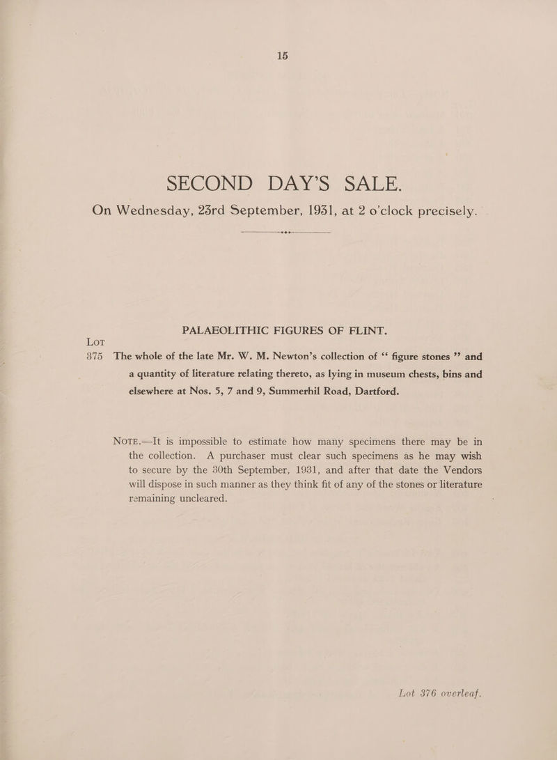 SECOND DAY’S SALE. On Wednesday, 25rd September, 1951, at 2 o’clock precisely. — —¢-9->— — PALAEOLITHIC FIGURES OF FLINT. Lot 375 The whole of the late Mr. W. M. Newton’s collection of ‘‘ figure stones ’? and a quantity of literature relating thereto, as lying in museum chests, bins and elsewhere at Nos. 5, 7 and 9, Summerhil Road, Dartford. NoTE.—It is impossible to estimate how many specimens there may be in the collection. A purchaser must clear such specimens as he may wish to secure by the 30th September, 1931, and after that date the Vendors will dispose in such manner as they think fit of any of the stones or literature remaining uncleared. Lot 876 overleaf.