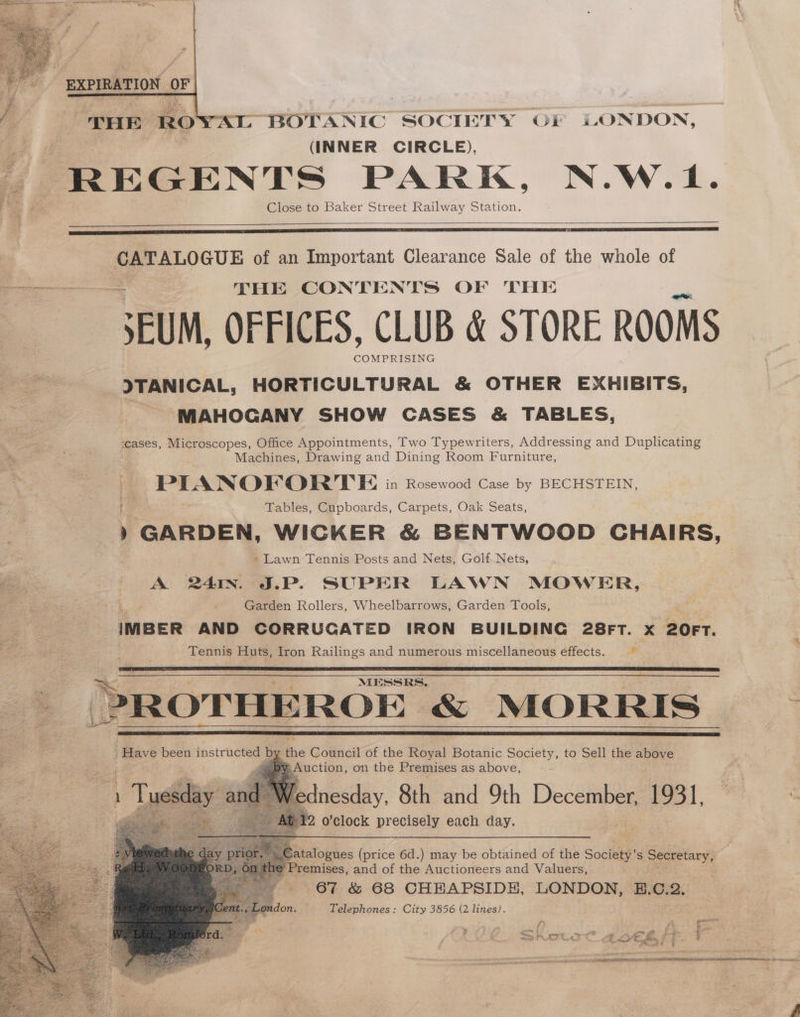 “BOTANIC SOCIETY OF LONDON, (INNER CIRCLE), REGENTS PARK, N.W.1. j “e. Close to Baker Street Railway Station. THE RO saab of an Important Clearance Sale of the whole of ie THE CONTENTS OF THE SEUM, OFFICES, CLUB &amp; STORE ROOMS COMPRISING ITANICAL, HORTICULTURAL &amp; OTHER EXHIBITS, | MAHOGANY SHOW CASES &amp; TABLES, ‘cases, Microscopes, Office Appointments, Two Typewriters, Addressing and Duplicating Machines, Drawing and Dining Room Furniture, | PIANOFPORTE in Rosewood Case by BECHSTEIN, Tables, Cupboards, Carpets, Oak Seats, ) GARDEN, WICKER &amp; BENTWOOD CHAIRS, » Lawn Tennis Posts and Nets, Golf. Nets, ae : A 241. J.P. SUPER LAWN MOWER, j Garden Rollers, Wheelbarrows, Garden Tools, IMBER AND CORRUGATED IRON BUILDING 28FT. x 20FT. 4 ; Tennis Huts, Iron Railings and numerous miscellaneous effects. 4B ROTHEROE “&amp; MORRIS Se “Have been instructed by the Council of the Royal Botanic Society, to Sell the above F vee |) BY. Auction, on the Premises as above, dnesday, 8th and 9th December, 1931, © 2 o'clock precisely each day. C atalogues (price 6d.) may be obtained of the Society’s secretary’) » Premises, and of the Auctioneers and Valuers, ? 67 &amp; 68 CHHAPSIDH, LONDON, B:Ci2:: , London. Telephones: City 3856 (2 lines). ho COINS TERI TAA LEE ERNE SRR No tee I