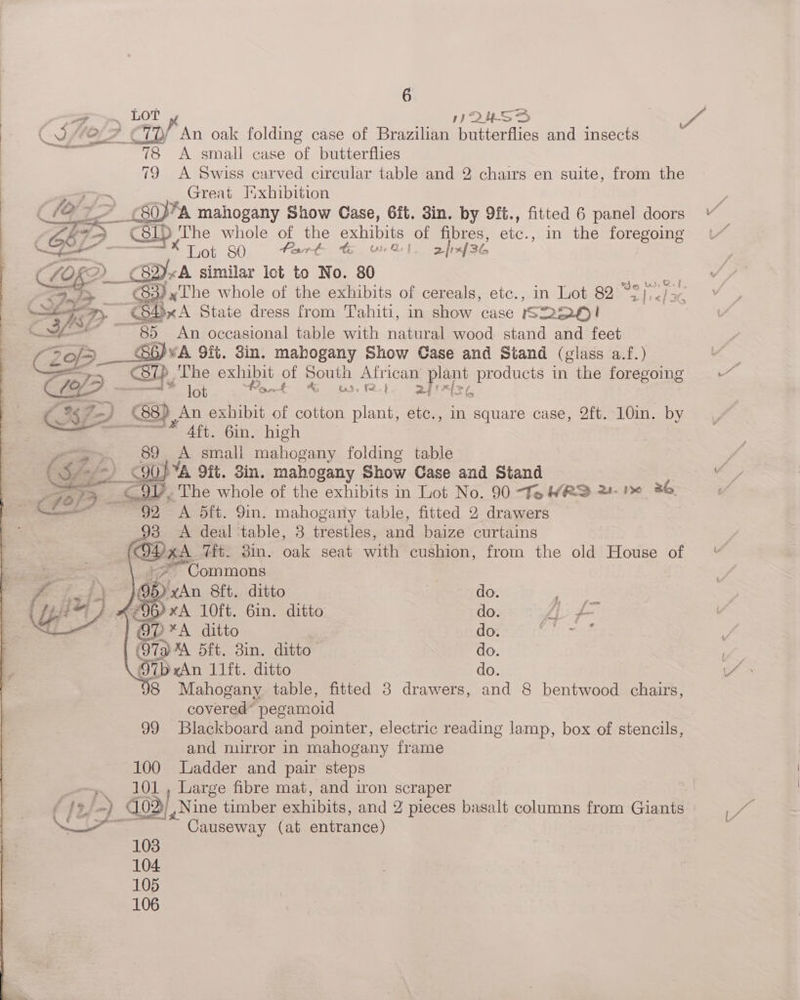 4 ~ LOT QUNSS (0 -e_4 €TD/ An oak folding case of Brazilian butterflies and insects — 78 A small case of butterflies 79 <A Swiss carved circular table and 2 chairs en suite, from the Great Iixhibition i a > _S0PA mahogany Show Case, 6ft. Sin. by 9ft., fitted 6 panel doors | bFD pestiy) The whole of the exhibits of fibres, etc., in the foregoing ——— Lot 80 fart &amp; ort. 2/r436 , LOKD)_§ 82)«A similar lot to No. 80 it = ey iy 83) x The whole of the exhibits of cereals, etc., in Lot 82 .S ae fe peg Ti m <S4xA State dress from Tahiti, in show case S22QO! C3f> -~85 An occasional table with natural wood stand and feet — IS - ZoP eee 9it. 8in. mahogany Show Case and Stand (glass a.f.) = C87) The exhibit of pea African plant products in the foregoing 70 > 7 | lot Ae £ &amp; « fe } 24 f = vg &amp; (.%7-) 88) An exhibit of cotton plant, etc., in square case, 2ft. 10in. by eS 4ft. 6in. high yey. 89 A small mahogany folding table CSfe-) C90} %A 9it. Sin. mahogany Show Case and Stand ee a Vy, The whole of the exhibits in Lot No. 90 To WRS 2- Pe 36. . 92 A 5ft. Yin. mahogany table, fitted 2 drawers 93 <A deal table, 3 trestles, and baize curtains . GDh. Tit. 3in. oak seat with cushion, from the old House of “Commons ee 8ft. ditto do. pation (OG) xA 10ft. 6in. ditto do. AL fe an ditto do. Tee ae 5ft. Bin. ditto do. 9O7b An 11itditto do. 8 Mahogany table, fitted 3 drawers, and 8 bentwood chairs, covered* pegamoid 99 Blackboard and pointer, electric reading lamp, box of stencils, and mirror in mahogany frame 100 adder and pair steps ~~» 101, Large fibre mat, and iron scraper ( fe, 2) 03), Nine timber exhibits, and 2 pieces basalt columns from Giants Causeway (at entrance) 103 104 105 106