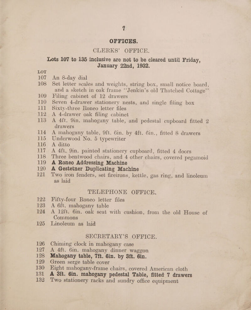 OFFICES. CLERKS’ OFFICE. January 22nd, 1932. An 8-day dial Set letter scales and weights, string box, small notice board, and a sketch in oak frame ‘‘Jenkin’s old Thatched Cottage’’ Filing cabinet of 12 drawers Seven 4-drawer stationery nests, and single filing box Sixty-three Roneo letter files A 4-drawer oak filing cabinet A 4ft. 9in. mahogany table, and pedestal cupboard fitted 2 drawers A mahogany table, 9ft. 6in. by 4ft. 6in., fitted 8 drawers Underwood No. 5 typewriter A ditto A 4ft. 9in. painted stationery cupboard, fitted 4 doors Three bentwood chairs, and 4 other chairs, covered pegamoid A Roneo Addressing Machine A Gestetner Duplicating Machine T'wo iron fenders, set fireirons, kettle, gas ring, and linoleum as laid TELEPHONE OFFICE. Fifty-four Roneo letter files A 6ft. mahogany table A 12ft. 6in. oak seat with cushion, from the old House of Commons Linoleum as laid SECRETARY’S OFFICE. Chiming clock in mahogany case A 4ft. 6in. mahogany dinner waggon Mahogany table, 7ft. 6in. by 3ft. 6in. Green serge table cover Eight mahogany-frame chairs, covered American cloth A 3ft. Gin. mahogany pedestal Table, fitted 7 drawers T'wo stationery racks and sundry office equipment