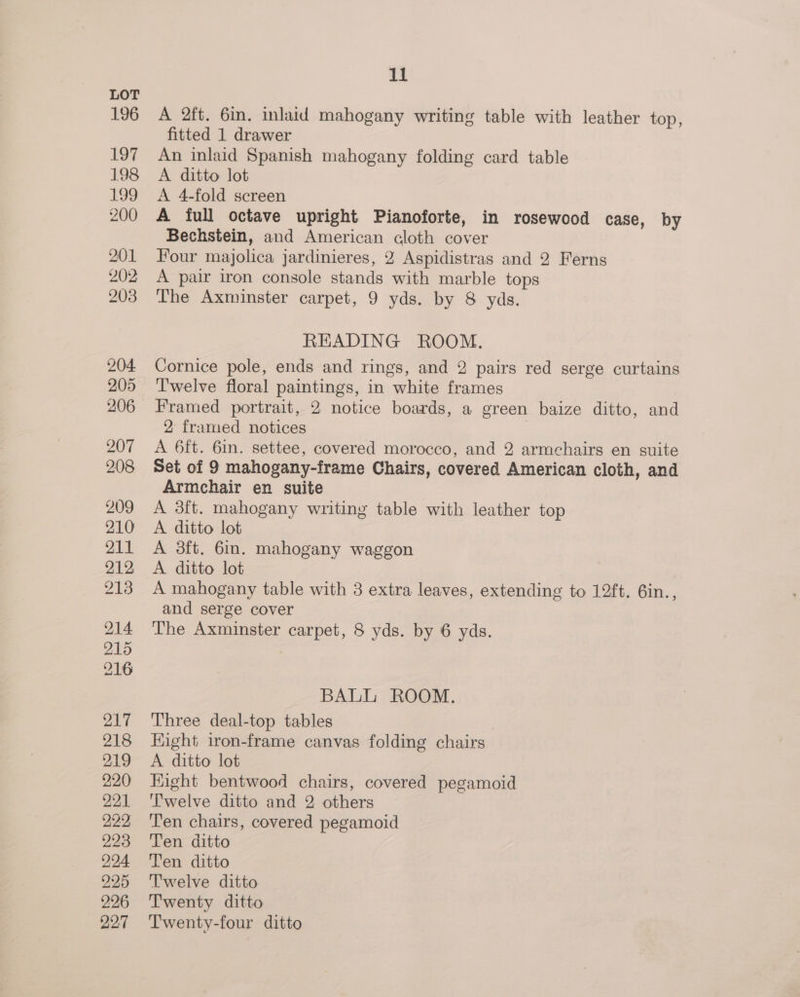 A 2ft. 6in. inlaid mahogany writing table with leather top, fitted 1 drawer An inlaid Spanish mahogany folding card table A ditto lot A 4-fold screen A full octave upright Pianoforte, in rosewood case, by Bechstein, and American cloth cover Four majolica jardinieres, 2 Aspidistras and 2 Ferns A pair iron console stands with marble tops The Axminster carpet, 9 yds. by 8 yds. READING ROOM. Cornice pole, ends and rings, and 2 pairs red serge curtains Twelve floral paintings, in white frames Framed portrait, 2 notice boards, a green baize ditto, and 2 framed notices 3 A 6ft. 6in. settee, covered morocco, and 2 armchairs en suite Set of 9 mahogany-frame Chairs, covered American cloth, and Armchair en suite A 3ft. mahogany writing table with leather top A ditto lot A 3ft. 6m. mahogany waggon A ditto lot A mahogany table with 3 extra leaves, extending to 12ft. 6in., and serge cover The Axminster carpet, 8 yds. by 6 yds. BALL ROOM. Three deal-top tables Hight iron-frame canvas folding chairs A ditto lot Eight bentwood chairs, covered pegamoid Twelve ditto and 2 others Ten chairs, covered pegamoid Ten ditto Ten ditto Twelve ditto Twenty ditto Twenty-four ditto