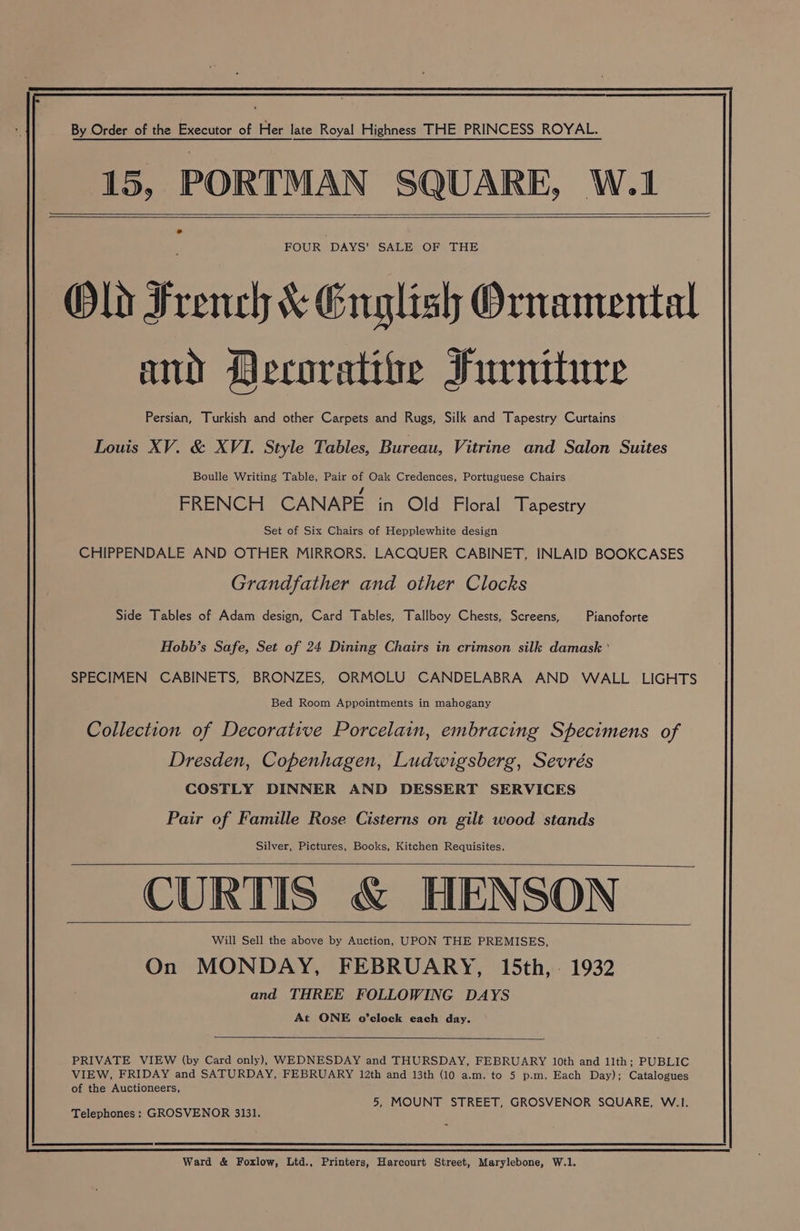 15, PORTMAN SQUARE, W.1 s FOUR DAYS’ SALE OF THE Old French &amp; English Ornamental ant Decorative Furniture Persian, Turkish and other Carpets and Rugs, Silk and Tapestry Curtains Louis XV. &amp; XVI. Style Tables, Bureau, Vitrine and Salon Suites Boulle Writing Table, Pair of Oak Credences, Portuguese Chairs FRENCH CANAPE in Old Floral Tapestry Set of Six Chairs of Hepplewhite design CHIPPENDALE AND OTHER MIRRORS. LACQUER CABINET, INLAID BOOKCASES Grandfather and other Clocks Side Tables of Adam design, Card Tables, Tallboy Chests, Screens, Pianoforte Hobb’s Safe, Set of 24 Dining Chairs in crimson silk damask ° SPECIMEN CABINETS, BRONZES, ORMOLU CANDELABRA AND WALL LIGHTS Bed Room Appointments in mahogany Collection of Decorative Porcelain, embracing Specimens of Dresden, Copenhagen, Ludwigsberg, Sevrés COSTLY DINNER AND DESSERT SERVICES Pair of Famille Rose Cisterns on gilt wood stands Silver, Pictures, Books, Kitchen Requisites. CURTIS &amp; HENSON Will Sell the above by Auction, UPON THE PREMISES, On MONDAY, FEBRUARY, 15th, . 1932 and THREE FOLLOWING DAYS At ONE o’clock each day. PRIVATE VIEW (by Card only), WEDNESDAY and THURSDAY, FEBRUARY 10th and 11th; PUBLIC VIEW, FRIDAY and SATURDAY, FEBRUARY 12th and 13th (10 a.m. to 5 p.m, Each Day); Catalogues of the Auctioneers, Telephones : GROSVENOR 3131. 5, MOUNT STREET, GROSVENOR SQUARE, W.1. Ward &amp; Foxlow, Ltd., Printers, Harcourt Street, Marylebone, W.1.