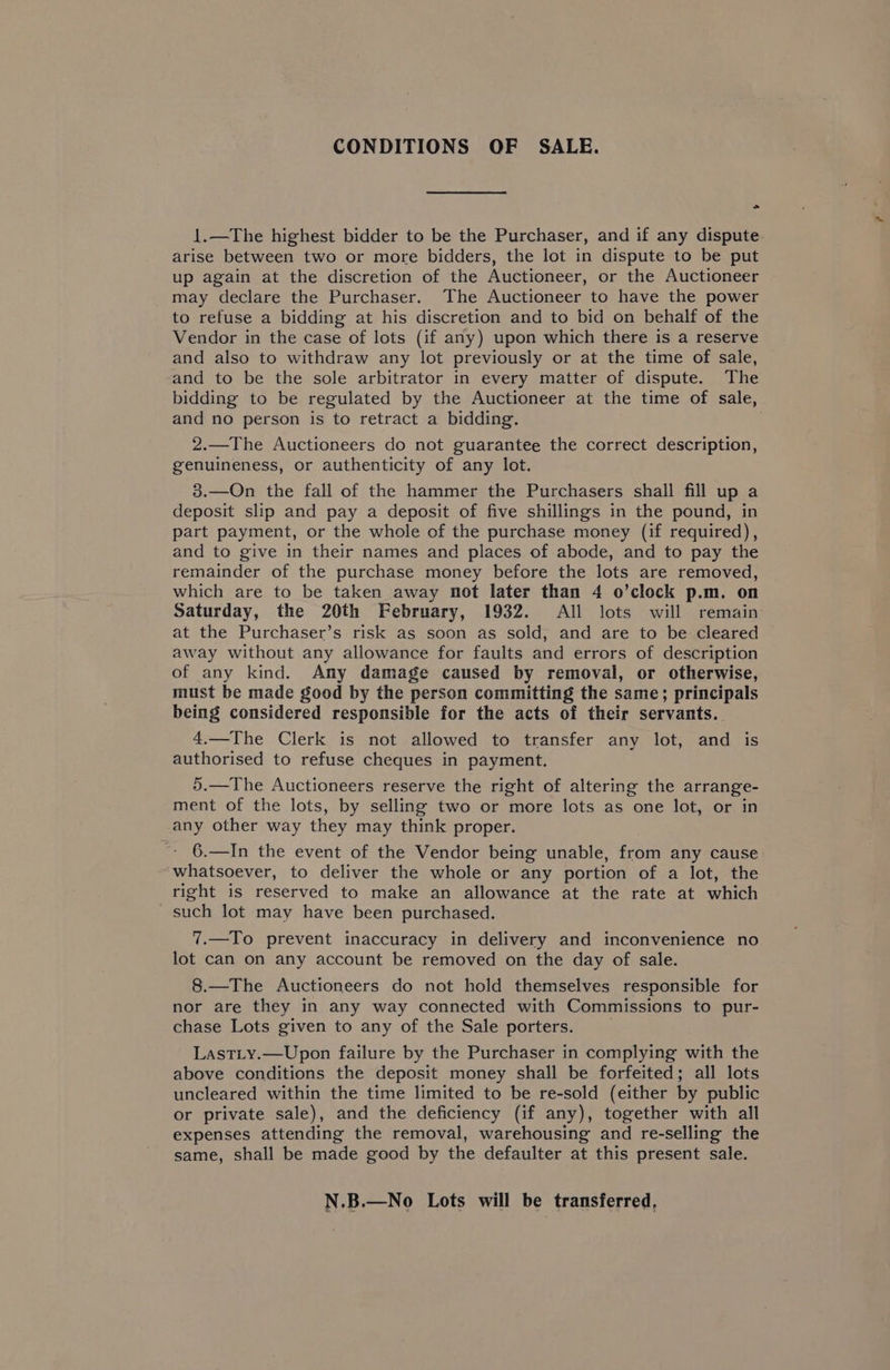CONDITIONS OF SALE. > 1.—The highest bidder to be the Purchaser, and if any dispute arise between two or more bidders, the lot in dispute to be put up again at the discretion of the Auctioneer, or the Auctioneer may declare the Purchaser. The Auctioneer to have the power to refuse a bidding at his discretion and to bid on behalf of the Vendor in the case of lots (if any) upon which there is a reserve and also to withdraw any lot previously or at the time of sale, and to be the sole arbitrator in every matter of dispute. The bidding to be regulated by the Auctioneer at the time of sale, and no person is to retract a bidding. 2.—The Auctioneers do not guarantee the correct description, genuineness, or authenticity of any lot. 38.—On the fall of the hammer the Purchasers shall fill up a deposit slip and pay a deposit of five shillings in the pound, in part payment, or the whole of the purchase money (if required), and to give in their names and places of abode, and to pay the remainder of the purchase money before the lots are removed, which are to be taken away not later than 4 o’clock p.m. on Saturday, the 20th February, 1932. All lots will remain at the Purchaser’s risk as soon as sold, and are to be cleared away without any allowance for faults and errors of description of any kind. Any damage caused by removal, or otherwise, must be made good by the person committing the same; principals being considered responsible for the acts of their servants. 4.—The Clerk is not allowed to transfer any lot, and is authorised to refuse cheques in payment. 5.—The Auctioneers reserve the right of altering the arrange- ment of the lots, by selling two or more lots as one lot, or in any other way they may think proper. 6.—In the event of the Vendor being unable, from any cause whatsoever, to deliver the whole or any portion of a lot, the right is reserved to make an allowance at the rate at which such lot may have been purchased. 7.—To prevent inaccuracy in delivery and inconvenience no lot can on any account be removed on the day of sale. 8.—The Auctioneers do not hold themselves responsible for nor are they in any way connected with Commissions to pur- chase Lots given to any of the Sale porters. Lastty.—Upon failure by the Purchaser in complying with the above conditions the deposit money shall be forfeited; all lots uncleared within the time limited to be re-sold (either by public or private sale), and the deficiency (if any), together with all expenses attending the removal, warehousing and re-selling the same, shall be made good by the defaulter at this present sale. N.B.—No Lots will be transferred,