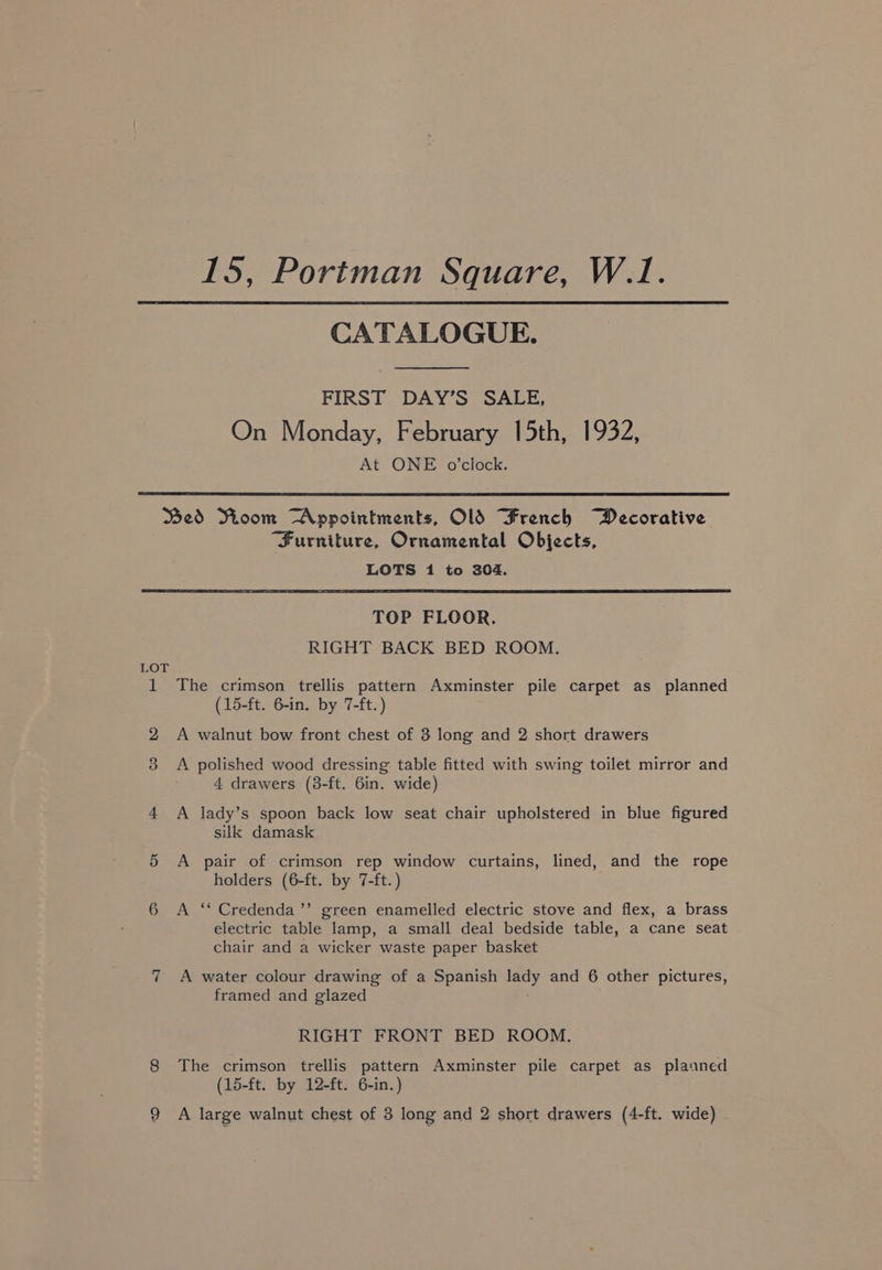 CATALOGUE. FIRST DAY’S SALE, On Monday, February 15th, 1932, At ONE o'clock. Bed Room Appointments, OlS French Decorative Furniture, Ornamental Objects, LOTS 1 to 304. TOP FLOOR. RIGHT BACK BED ROOM. LOT 1 The crimson trellis pattern Axminster pile carpet as planned (15-ft. 6-in. by 7-ft.) 2 A walnut bow front chest of 3 long and 2 short drawers 3 A polished wood dressing table fitted with swing toilet mirror and 4 drawers (3-ft. 6in. wide) 4 A lady’s spoon back low seat chair upholstered in blue figured silk damask 5 A pair of crimson rep window curtains, lined, and the rope holders (6-ft. by 7-ft.) 6 A ‘‘ Credenda’’ green enamelled electric stove and flex, a brass electric table lamp, a small deal bedside table, a cane seat chair and a wicker waste paper basket 7 A water colour drawing of a Spanish a and 6 other pictures, framed and glazed RIGHT FRONT BED ROOM. 8 The crimson trellis pattern Axminster pile carpet as planned (15-ft. by 12-ft. 6-in.)
