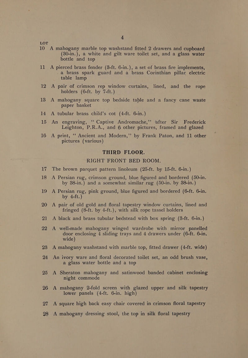 11 12 13 14 15 16 (30-in.), a white and gilt ware toilet set, and a glass water bottle and top A pierced brass fender (8-ft. 6-in.), a set of brass fire implements, . a brass spark guard and a brass Corinthian pillar electric table lamp A pair of crimson rep window curtains, lined, and the rope holders (6-ft. by 7-ft.) A mahogany square top bedside table and a fancy cane waste paper basket A tubular brass child’s cot (4-ft. 6-in.) An engraving, ‘‘ Captive Andromache,’’ ‘after Sir Frederick Leighton, P.R.A., and 6 other pictures, framed and glazed A print, ‘‘ Ancient and Modern,’’ by Frank Paton, and 11 other pictures (various) THIRD FLOOR. RIGHT FRONT BED ROOM. The brown parquet pattern linoleum (25-ft. by 15-ft. 6-in.) A Persian rug, crimson ground, blue figured and bordered (50-in. by 38-in.) and a somewhat similar rug (50-in. by 38-in. ) A Persian rug, pink ground, blue figured and bordered (6-ft. 6-in. by 4-ft.) A pair of old gold and floral tapestry window curtains, lined and fringed (8-ft. by 4-ft.), with silk rope tassel holders A black and brass tubular bedstead with box spring (3-ft. 6-in.) A well-made mahogany winged wardrobe with mirror panelled door enclosing 4 sliding trays and 4 drawers under (6-ft. 6-in. wide) A mahogany washstand with marble top, fitted drawer (4-ft. wide) An ivory ware and floral decorated toilet set, an odd brush vase, a glass water bottle and a top A Sheraton mahogany and satinwood banded cabinet enclosing night commode A mahogany 2-fold screen with glazed upper and silk tapestry lower panels (4-ft. 6-in. high) A square high back easy chair covered in crimson floral tapestry A mahogany dressing stool, the top in silk floral tapestry