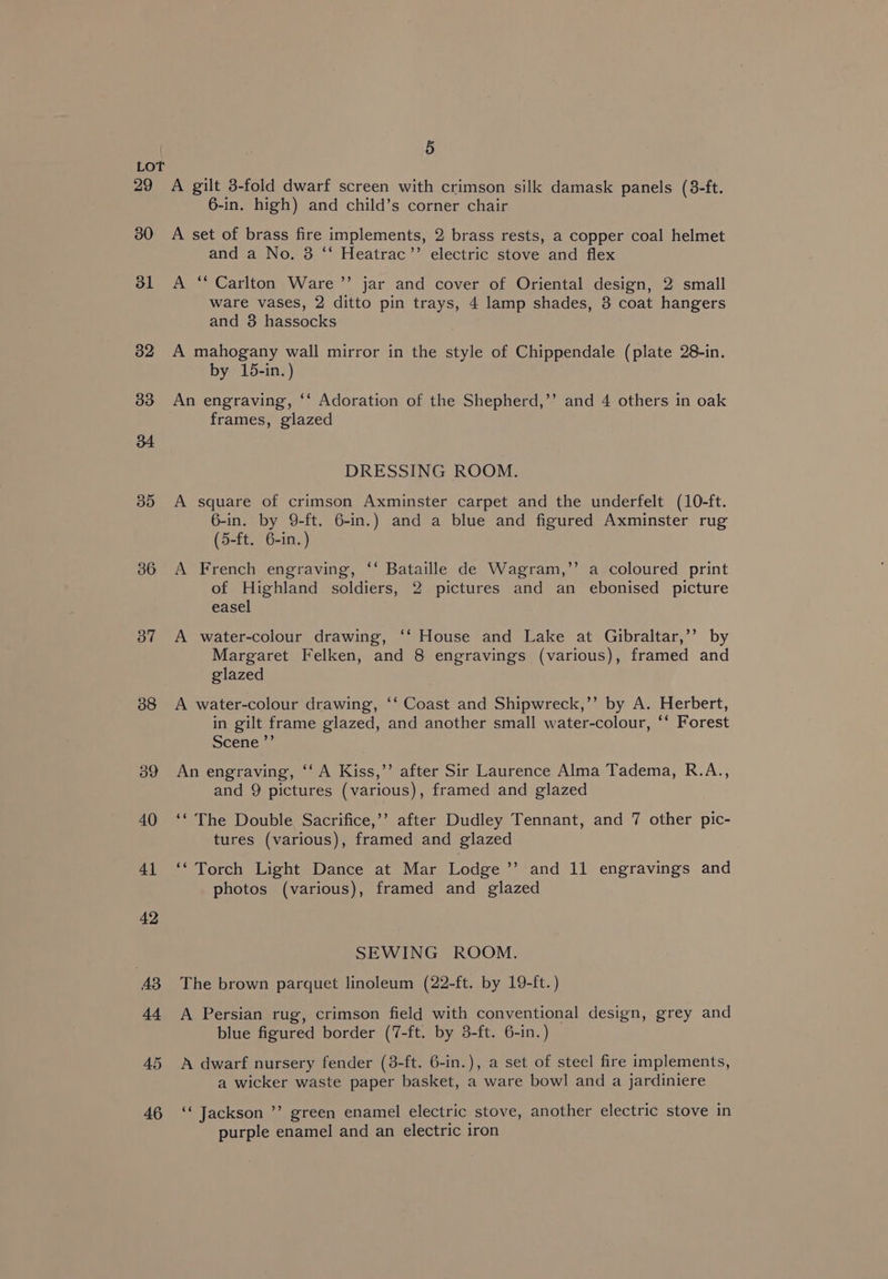 29 30 dl 32 33 36 37 38 39 45 46 5 A gilt 3-fold dwarf screen with crimson silk damask panels (8-ft. 6-in. high) and child’s corner chair A set of brass fire implements, 2 brass rests, a copper coal helmet and a No. 3 ‘“‘ Heatrac’”’ electric stove and flex A “* Carlton Ware ’”’ jar and cover of Oriental design, 2 small ware vases, 2 ditto pin trays, 4 lamp shades, 3 coat hangers and 3 hassocks A mahogany wall mirror in the style of Chippendale (plate 28-in. by 15-in.) An engraving, ‘‘ Adoration of the Shepherd,’’ and 4 others in oak frames, glazed DRESSING ROOM. A square of crimson Axminster carpet and the underfelt (10-ft. 6-in. by 9-ft. 6-in.) and a blue and figured Axminster rug (5-ft. 6-in.) A French engraving, ‘‘ Bataille de Wagram,’’ a coloured print of Highland soldiers, 2 pictures and an ebonised picture easel A water-colour drawing, ‘‘ House and Lake at Gibraltar,’’ by Margaret Felken, and 8 engravings (various), framed and glazed A water-colour drawing, ‘‘ Coast and Shipwreck,’’ by A. Herbert, in gilt frame glazed, and another small water-colour, ‘‘ Forest scene ”’ An engraving, ‘‘ A Kiss,’’ after Sir Laurence Alma Tadema, R.A.., and 9 pictures (various), framed and glazed ‘‘ The Double Sacrifice,’’ after Dudley Tennant, and 7 other pic- tures (various), framed and glazed ‘‘ Torch Light Dance at Mar Lodge’’ and 11 engravings and photos (various), framed and glazed SEWING ROOM. The brown parquet linoleum (22-ft. by 19-ft. ) A Persian rug, crimson field with conventional design, grey and blue figured border (7-ft. by 3-ft. 6-in.) A dwarf nursery fender (8-ft. 6-in.), a set of steel fire implements, a wicker waste paper basket, a ware bowl and a jardiniere ‘‘ Jackson ’’ green enamel electric stove, another electric stove in purple enamel and an electric iron