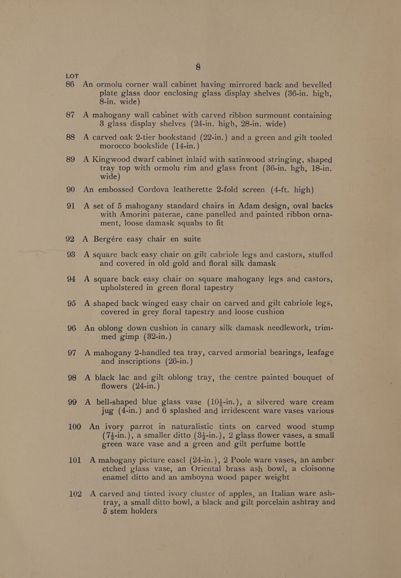 LoT 86 An ormolu corner wall cabinet having mirrored back and bevelled plate glass door enclosing glass display shelves (36-in. high, 8-in. wide) 87 A mahogany wall cabinet with carved ribbon surmount containing 3 glass display shelves (24-in. high, 28-in. wide) 88 A carved oak 2-tier bookstand (22-in.) and a green and gilt tooled morocco bookslide (14-in.) 89 A Kingwood dwarf cabinet inlaid with satinwood stringing, shaped tray top with ormolu rim and glass front (36-in. hgh, 18-in. wide) 90 An embossed Cordova leatherette 2-fold screen (4-ft. high) 91 A set of 5 mahogany standard chairs in Adam design, oval backs with Amorini paterae, cane panelled and painted ribbon orna- ment, loose damask squabs to fit 92 A Bergére easy chair en suite 93 A square back easy chair on gilt cabriole legs and castors, stuffed and covered in old gold and floral silk damask 94 A square back easy chair on square mahogany legs and castors, upholstered in green floral tapestry 95 A shaped back winged easy chair on carved and gilt cabriole legs, covered in grey floral tapestry and loose cushion 96 An oblong down cushion in canary silk damask needlework, trim- med gimp (82-in.) 97 A mahogany 2-handled tea tray, carved armorial bearings, leafage and inscriptions (26-in. ) 98 A black lac and gilt oblong tray, the centre painted bouquet of flowers (24-in.) 99 A bell-shaped blue glass vase (10}-in.), a silvered ware cream jug (4-in.) and 6 splashed and irridescent ware vases various 100 An ivory parrot in naturalistic tints on carved wood stump (74-in.), a smaller ditto (34-in.), 2 glass flower vases, a small green ware vase and a green and gilt perfume bottle 101 A mahogany picture easel (24-in.), 2 Poole ware vases, an amber etched glass vase, an Oriental brass ash bowl, a cloisonne enamel ditto and an amboyna wood paper weight 102 A carved and tinted ivory cluster of apples, an Italian ware ash- tray, a small ditto bowl, a black and gilt porcelain ashtray and 5 stem holders
