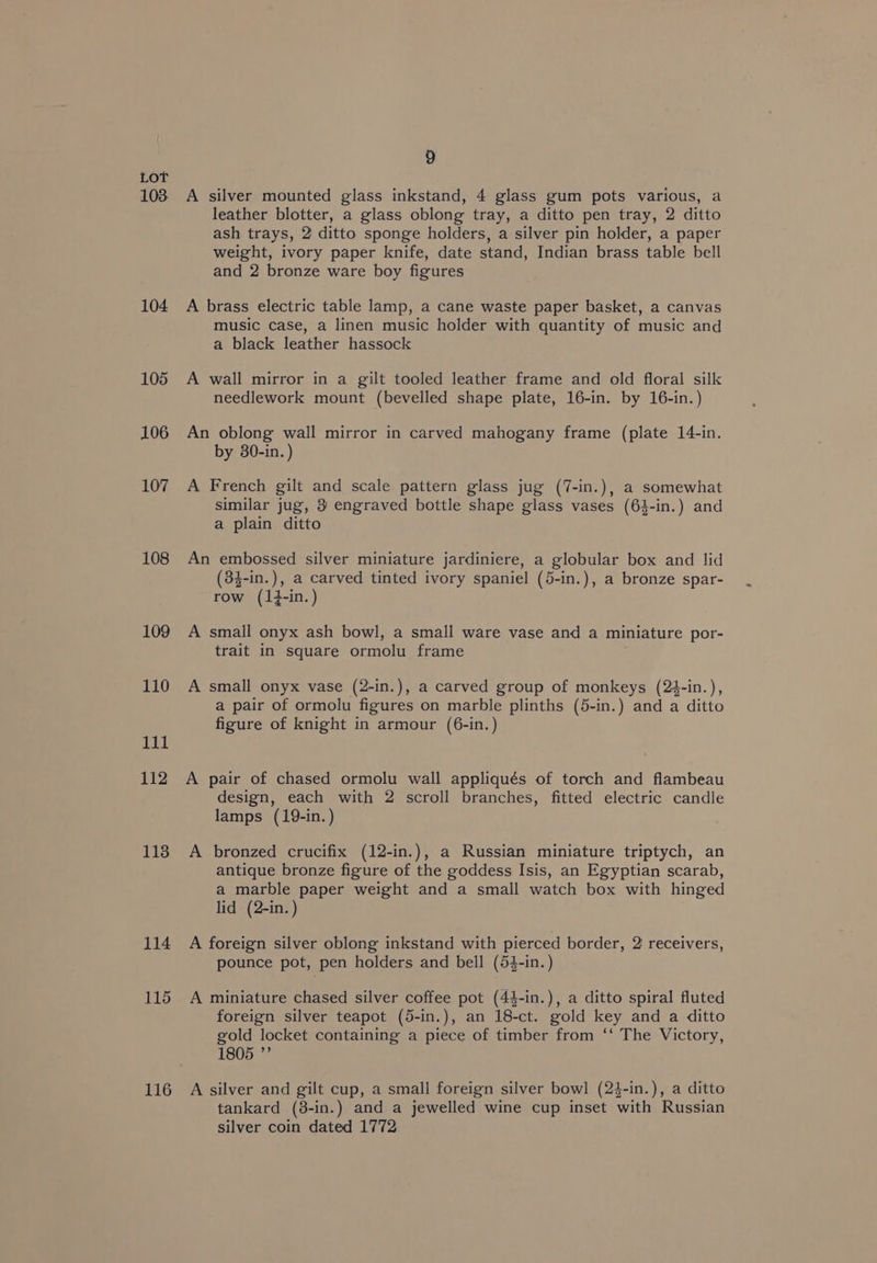 103: 104 105 106 107 108 109 110 gig) 112 1138 114 115 116 9 A silver mounted glass inkstand, 4 glass gum pots various, a leather blotter, a glass oblong tray, a ditto pen tray, 2 ditto ash trays, 2 ditto sponge holders, a silver pin holder, a paper weight, ivory paper knife, date stand, Indian brass table bell and 2 bronze ware boy figures A brass electric table lamp, a cane waste paper basket, a canvas music case, a linen music holder with quantity of music and a black leather hassock A wall mirror in a gilt tooled leather frame and old floral silk needlework mount (bevelled shape plate, 16-in. by 16-in.) An oblong wall mirror in carved mahogany frame (plate 14-in. by 30-in. ) A French gilt and scale pattern glass jug (7-in.), a somewhat similar jug, 3' engraved bottle shape glass vases (64-in.) and a plain ditto An embossed silver miniature jardiniere, a globular box and lid (34-in.), a carved tinted ivory spaniel (5-in.), a bronze spar- row (1}-in.) A small onyx ash bowl, a small ware vase and a miniature por- trait in square ormolu frame A small onyx vase (2-in.), a carved group of monkeys (24-in.), a pair of ormolu figures on marble plinths (5-in.) and a ditto figure of knight in armour (6-in.) A pair of chased ormolu wall appliqués of torch and flambeau design, each with 2 scroll branches, fitted electric candle lamps (19-in. ) A bronzed crucifix (12-in.), a Russian miniature triptych, an antique bronze figure of the goddess Isis, an Egyptian scarab, a marble paper weight and a small watch box with hinged lid (2-in. ) A foreign silver oblong inkstand with pierced border, 2 receivers, pounce pot, pen holders and bell (54-in.) A miniature chased silver coffee pot (44-in.), a ditto spiral fluted foreign silver teapot (5-in.), an 18-ct. gold key and a ditto gold locket containing a piece of timber from ‘‘ The Victory, 1805 ”’ A silver and gilt cup, a small foreign silver bowl (24-in.), a ditto tankard (8-in.) and a jewelled wine cup inset with Russian silver coin dated 1772