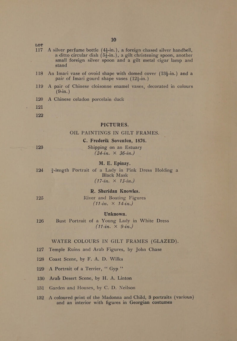 117 118 119 120 121 122 123 124 126 127 128 129 130 131 132 10 A silver perfume bottle (4$-in.), a foreign chased silver handbell, a ditto circular dish (54-in.), a gilt christening spoon, another small foreign silver spoon and a gilt metal cigar lamp and stand An Imari vase of ovoid shape with domed cover (134-in.) and a pair of Imari gourd shape vases (123-in.) A pair of Chinese cloisonne enamel vases, decorated in colours (9-in. ) A Chinese celadon porcelain duck PICTURES. OIL PAINTINGS IN GILT FRAMES. C. Frederik Sovenfen, 1876. Shipping on an Estuary (24-in. X 36-in.) M. E. Epinay. $-length Portrait of a Lady in Pink Dress Holding a Black Mask (17-in. X 13-in.) R. Sheridan Knowles. River and Boating Figures ChE eae ET, Unknown. Bust Portrait of a Young Lady in White Dress (11-in. X 9-in.) WATER COLOURS IN GILT FRAMES (GLAZED). Temple Ruins and Arab Figures, by John Chase Coast Scene, by F. A. D. Wilks A Portrait of a Terrier, ‘‘ Gyp ”’ Arab Desert Scene, by H. A. Linton Garden and Houses, by C. D. Neilson A coloured print of the Madonna and Child, 3 portraits (various) and an interior with figures in Georgian costumes
