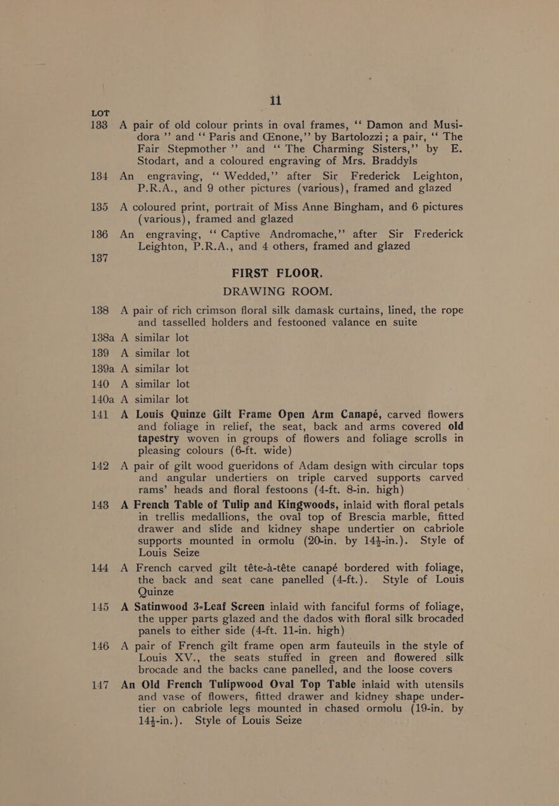 ») dora ’’ and ‘‘ Paris and CEnone,”’ by Bartolozzi; a pair, ‘‘ The Fair Stepmother ’’ and ‘‘ The Charming Sisters,’’ by E. Stodart, and a coloured engraving of Mrs. Braddyls engraving, ‘‘ Wedded,’’ after Sir Frederick Leighton, P.R.A., and 9 other pictures (various), framed and glazed (various), framed and glazed 137 Leighton, P.R.A., and 4 others, framed and glazed FIRST FLOOR. DRAWING ROOM. 138a A 1389 A 139a A 140 A 140a A 141 A and tasselled holders and festooned valance en suite similar lot similar lot similar lot similar lot similar lot Louis Quinze Gilt Frame Open Arm Canapé, carved flowers and foliage in relief, the seat, back and arms covered old tapestry woven in groups of flowers and foliage scrolls in pleasing colours (6-ft. wide) and angular undertiers on triple carved supports carved rams’ heads and floral festoons (4-ft. 8-in. high) 144 A in trellis medallions, the oval top of Brescia marble, fitted drawer and slide and kidney shape undertier on cabriole supports mounted in ormolu (20-in. by 14$-in.). Style of Louis Seize French carved gilt téte-4-téte canapé bordered with foliage, the back and seat cane panelled (4-ft.). Style of Louis Quinze the upper parts glazed and the dados with floral silk brocaded panels to either side (4-ft. 11-in. high) Louis XV., the seats stuffed in green and flowered silk brocade and the backs cane panelled, and the loose covers and vase of flowers, fitted drawer and kidney shape under- tier on cabriole legs mounted in chased ormolu (19-in. by 144-in.). Style of Louis Seize