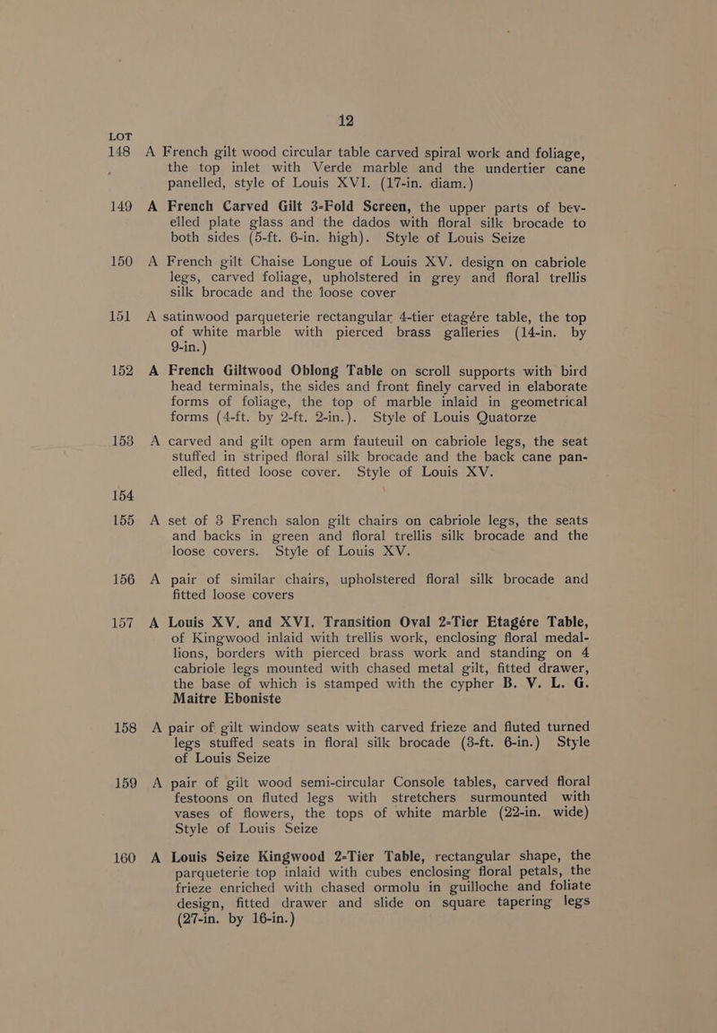 148 149 150 152 153 158 159 160 12 A the top inlet with Verde marble and the undertier cane panelled, style of Louis XVI. (17-in. diam.) French Carved Gilt 3-Fold Screen, the upper parts of bev- elled plate glass and the dados with floral silk brocade to both sides (5-ft. 6-in. high). Style of Louis Seize French gilt Chaise Longue of Louis XV. design on cabriole legs, carved foliage, upholstered in grey and floral trellis silk brocade and the loose cover of white marble with pierced brass galleries (14-in. by 9-in. ) French Giltwood Oblong Table on scroll supports with bird head terminals, the sides and front finely carved in elaborate forms of foliage, the top of marble inlaid in geometrical forms (4-ft. by 2-ft. 2-in.). Style of Louis Quatorze carved and gilt open arm fauteuil on cabriole legs, the seat stuffed in striped floral silk brocade and the back cane pan- elled, fitted loose cover. Style of Louis XV. set of 8 French salon gilt chairs on cabriole legs, the seats and backs in green and floral trellis silk brocade and the loose covers. Style of Louis XV. pair of similar chairs, upholstered floral silk brocade and fitted loose covers Louis XV. and XVI. Transition Oval 2-Tier Etagére Table, of Kingwood inlaid with trellis work, enclosing floral medal- lions, borders with pierced brass work and standing on 4 cabriole legs mounted with chased metal gilt, fitted drawer, the base of which is stamped with the cypher B. V. L. G. Maitre Eboniste legs stuffed seats in floral silk brocade (8-ft. 6-in.) Style of Louis Seize pair of gilt wood semi-circular Console tables, carved floral festoons on fluted legs with stretchers surmounted with vases of flowers, the tops of white marble (22-in. wide) Style of Louis Seize Louis Seize Kingwood 2-Tier Table, rectangular shape, the parqueterie top inlaid with cubes enclosing floral petals, the frieze enriched with chased ormolu in guilloche and foliate design, fitted drawer and slide on square tapering legs (27-in. by 16-in.)