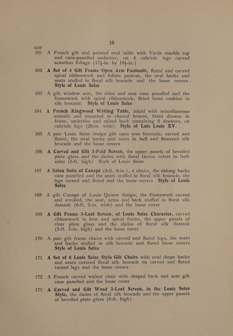 161 162 163 164 165 166 167 169 170 171 172 178 13 A French gilt and painted oval table with Verde marble top and cane-panelled undertier, on 4 cabriole legs carved acanthus foliage (174-in. by 134-in.) A Set of 4 Gilt Frame Open Arm Fauteuils, fluted and carved spiral ribbonwork and foliate paterae, the oval backs and seats stuffed in floral silk brocade and the loose covers. Style of Louis Seize A gilt window seat, the sides and seat cane panelled and the framework with spiral ribbonwork, fitted loose cushion in silk brocade. Style of Louis Seize A French Kingwood Writing Table, inlaid with miscellaneous utensils and mounted in chased bronze, fitted drawer in frieze, undertier and raised back containing 6 drawers, on cabriole legs (26-in. wide) Style of Late Louis XV. A pair Louis Seize design gilt open arm fauteuils, carved and fluted, the oval backs and seats in buff and flowered silk brocade and the loose covers A Carved and Gilt 3-Fold Screen, the upper panels of bevelled plate glass and the dados with floral Genoa velvet to both sides (5-ft. high) Style of Louis Seize A Salon Suite of Canapé (8-ft. 8-in.), 4 chairs, the oblong backs cane panelled and the seats stuffed in floral silk brocade, the legs turned and fluted and the loose covers Style of Louis Seize A gilt Canapé of Louis Quinze design, the framework carved and scrolled, the seat, arms and back stuffed in floral silk damask (6-ft. 3-in. wide) and the loose cover A Gilt Frame 3-Leaf Screen, of Louis Seize Character, carved ribbonwork in bow and spiral forms, the upper panels of clear plate glass and the dados of floral silk damask (5-ft. 5-in. high) and the loose cover A pair gilt frame chairs with carved and fluted legs, the seats and backs stuffed in silk brocade and fluted loose covers Style of Louis Seize A Set of 6 Louis Seize Style Gilt Chairs with oval shape backs and seats covered floral silk brocade on carved and fluted turned legs and the loose covers A French carved walnut chair with shaped back and seat gilt cane panelled and the loose cover A Carved and Gilt Wood 3-Leaf Screen, in the Louis Seize Style, the dados of floral silk brocade and the upper panels of bevelled plate glass (5-ft. high)