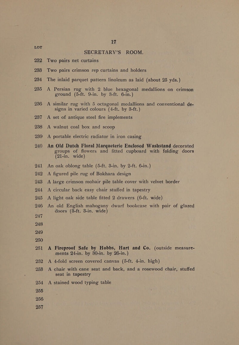 232 233 234. 235 236 237 238 239 240 241 242: 243 244 245 246 247 248 249 250 251 252 258 254 255 256 257 17 SECRETARY’S ROOM. Two pairs net curtains Two pairs crimson rep curtains and holders The inlaid parquet pattern linoleum as laid (about 25 yds.) A Persian rug with 2 blue hexagonal medallions on crimson ground (5-ft. 9-in. by 3-ft. 6-in.) A similar rug with 5 octagonal medallions and conventional de- signs in varied colours (4-ft. by 3-ft.) A set of antique steel fire implements A walnut coal box and scoop A portable electric radiator in iron casing An Old Dutch Floral Marqueterie Enclosed Washstand decorated groups of flowers and fitted cupboard with folding doors (21-in. wide) An oak oblong table (5-ft, 8-in, by 2-ft. 6-in.) A figured pile rug of Bokhara design A large crimson mohair pile table cover with velvet border A circular back easy chair stuffed in tapestry A light oak side table fitted 2 drawers (6-ft. wide) An old English mahogany dwarf bookcase with pair of glazed doors (8-ft. 3-in. wide) A Fireproof Safe by Hobbs, Hart and Co. (outside measure- ments 24-in. by 30-in. by 26-in.) A 4-fold screen covered canvas (5-ft. 4-in. high) A chair with cane seat and back, and a rosewood chair, stuffed seat in tapestry A stained wood typing table