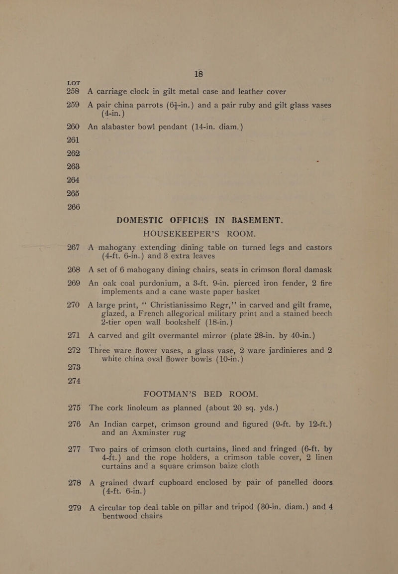 258 259 260 261 262 263 264 265 266 267 268 269 270 271 272 273 274 275 276 277 278 279 18 A carriage clock in gilt metal case and leather cover A pair china parrots (6}-in.) and a pair ruby and gilt glass vases (4-in. ) An alabaster bowl pendant (14-in. diam. ) DOMESTIC OFFICES IN BASEMENT. HOUSEKEEPER’S ROOM. A mahogany extending dining table on turned legs and castors (4-ft. 6-in.) and 3 extra leaves A set of 6 mahogany dining chairs, seats in crimson floral damask An oak coal purdonium, a 38-ft. 9-in. pierced iron fender, 2 fire implements and a cane waste paper basket A large print, ‘‘ Christianissimo Regr,’’ in carved and gilt frame, glazed, a French allegorical military print and a stained beech 2-tier open wall bookshelf (18-in.) A carved and gilt overmantel mirror (plate 28-in. by 40-in.) Three ware flower vases, a glass vase, 2 ware jardinieres and 2 white china oval flower bowls (10-in.) FOOTMAN’S BED ROOM. The cork linoleum as planned (about 20 sq. yds.) An Indian carpet, crimson ground and figured (9-ft. by 12-ft.) and an Axminster rug Two pairs of crimson cloth curtains, lined and fringed (6-ft. by 4-ft.) and the rope holders, a crimson table cover, 2 linen curtains and a square crimson baize cloth A grained dwarf cupboard enclosed by pair of panelled doors (4-ft. 6-in.) A circular top deal table on pillar and tripod (30-in. diam.) and 4 bentwood chairs