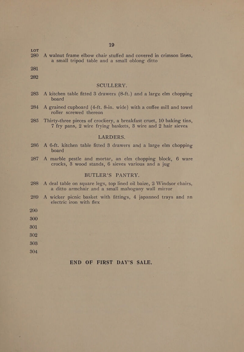 286 287 288 289 19 A walnut frame elbow chair stuffed and covered in crimson linen, a small tripod table and a small oblong ditto SCULLERY. A kitchen table fitted 3 drawers (8-ft.) and a large elm chopping board A grained cupboard (4-ft. 8-in. wide) with a coffee mill and towel roller screwed thereon Thirty-three pieces of crockery, a breakfast cruet, 10 baking tins, 7 fry pans, 2 wire frying baskets, 3 wire and 2 hair sieves LARDERS. A 6-ft. kitchen table fitted 8 drawers and a large elm chopping board A marble pestle and mortar, an elm chopping block, 6 ware crocks, 8 wood stands, 6 sieves various and a jug BUTLER’S PANTRY. A deal table on square legs, top lined oil baize, 2 Windsor chairs, a ditto armchair and a small mahogany wall mirror A wicker picnic basket with fittings, 4 japanned trays and an electric iron with flex END OF FIRST DAY’S SALE.