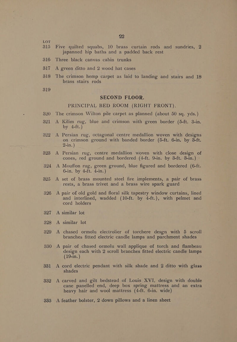 315 316 317 318 319 320 321 322 323 524 325 326 327 328 329 330 331 332 22 Five quilted squabs, 10 brass curtain rods and sundries, 2 japanned hip baths and a padded back rest Three black canvas cabin trunks A green ditto and 2 wood hat cases The crimson hemp carpet as laid to landing and stairs and 18 brass stairs rods SECOND FLOOR. PRINCIPAL BED ROOM (RIGHT FRONT). The crimson Wilton pile carpet as planned (about 50 sq. yds.) A Kilim rug, blue and crimson with green border (5-ft. 3-in. by 4-ft.) A Persian rug, octagonal centre medallion woven with designs on crimson ground with banded border (5-ft. 6-in. by 8-ft. 2-in. ) A Persian rug, centre medallion woven with close design of cones, red ground and bordered (4-ft. 9-in. by 8-ft. 8-in.) - A Mouffon rug, green ground, blue figured and bordered (6-ft. 6-in. by 4-ft. 4-in.) A set of brass mounted steel fire implements, a pair of brass rests, a brass trivet and a brass wire spark guard A pair of old gold and floral silk tapestry window curtains, lined and interlined, wadded (10-ft. by 4-ft.), with pelmet and cord holders A similar lot A similar lot A chased ormolu electrolier of torchere desgn with 5 scroll branches fitted electric candle lamps and parchment shades A pair of chased ormolu wall applique of torch and flambeau design each with 2 scroll branches fitted electric candle lamps (19-in. ) A cord electric pendant with silk shade and 2 ditto with glass shades A carved and gilt bedstead of Louis XVI. design with double cane panelled end, deep box spring mattress and an extra heavy hair and wool mattress (4-ft. 6-in. wide)
