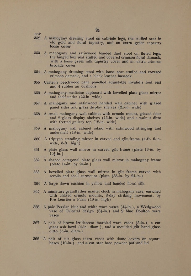 352 353 367 368 A mahogany dressing stool on cabriole legs, the stuffed seat in old gold and floral tapestry, and an extra green tapestry loose cover A mahogany and satinwood banded duet stool on fluted legs, the hinged box seat stuffed and covered crimson floral damask, with a loose green silk tapestry cover and an extra crimson brocade cover A mahogany dressing stool with loose seat stuffed and covered crimson damask, and a black leather hassock Carter’s beechwood cane panelled adjustable invalid’s foot rest. and 4 rubber air cushions A mahogany medicine cupboard with bevelled plate glass mirror and shelf under (22-in. wide) A mahogany and satinwood banded wall cabinet with glazed panel sides and glass display shelves (21-in. wide) A small mahogany wall cabinet with ormolu mount, glazed door and 2 glass display shelves (15-in. wide) and a walnut ditto ‘with fretted gallery top (18-in. wide) A mahogany wall cabinet inlaid with satinwood stringing and undershelf (18-in. wide) A triptych standing mirror in carved and gilt frame (4-ft. 6-in. wide, 38-ft. high) A plate glass wall mirror in carved gilt frame (plate 18-in. by 194-in. ) A shaped octagonal plate glass wall mirror in mahogany frame (plate 14-in. by 24-in.) A bevelled plate glass wall mirror in gilt frame carved with scrolls and shell surmount (plate (38-in. by 24-in.) A large down cushion in yellow and banded floral silk A miniature grandfather mantel clock in mahogany case, enriched with chased ormolu mounts, 8-day striking movement, by Pre Leurtier 4 Paris (19-in. high) F A pair Persian blue and white ware vases (44-in.), a Wedgwood vase of Oriental design (84-in.) and 2 blue Doulton ware vases A pair of brown irridescent marbled ware vases (5-in.), a cut glass ash bowl (4-in. diam.), and a moulded gilt band glass ditto (5-in. diam.) A pair of cut glass tazza vases with dome covers on square bases (10-in.), and a cut star base powder pot and lid