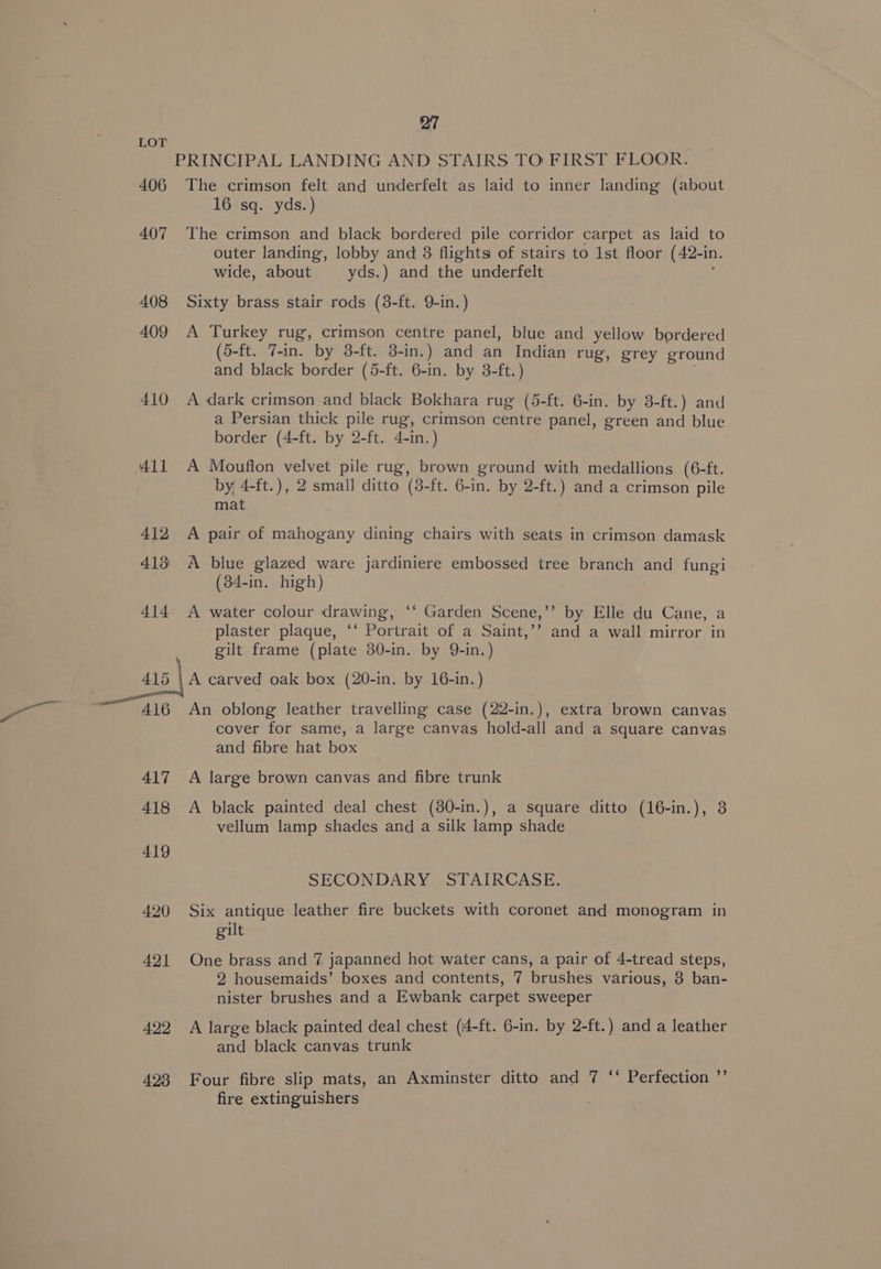 a 406 407 408 409 410 411 412 413) 414 415 417 418 419 420 421 422 423 27 PRINCIPAL LANDING AND STAIRS TO FIRST FLOOR. The crimson felt and underfelt as laid to inner landing (about 16 sq. yds.) The crimson and black bordered pile corridor carpet as laid to outer landing, lobby and 3 flights of stairs to Ist floor (42-in. wide, about yds.) and the underfelt ; Sixty brass stair rods (8-ft. 9-in. ) A Turkey rug, crimson centre panel, blue and yellow bordered (5-ft. 7-in. by 3-ft. 3-in.) and an Indian rug, grey ground and black border (5-ft. 6-in. by 3-ft.) A dark crimson and black Bokhara rug (5-ft. 6-in. by 8-ft.) and a Persian thick pile rug, crimson centre panel, green and blue border (4-ft. by 2-ft. 4-in.) A Mouflon velvet pile rug, brown ground with medallions (6-ft. by, 4-ft.), 2 small ditto (3-ft. 6-in. by 2-ft.) and a crimson pile mat A pair of mahogany dining chairs with seats in crimson damask A blue glazed ware jardiniere embossed tree branch and fungi (34-in. high) A water colour drawing, ‘‘ Garden Scene,’’ by Elle du Cane, a plaster plaque, ‘‘ Portrait of a Saint,’’ and a wall mirror in gilt frame (plate 30-in. by 9-in.) A carved oak box (20-in. by 16-in.) An oblong leather travelling case (22-in.), extra brown canvas cover for same, a large canvas hold-all and a square canvas and fibre hat box A large brown canvas and fibre trunk A black painted deal chest (80-in.), a square ditto (16-in.), 3 vellum lamp shades and a silk lamp shade SECONDARY STAIRCASE. Six antique leather fire buckets with coronet and monogram in gilt One brass and 7 japanned hot water cans, a pair of 4-tread steps, 2 housemaids’ boxes and contents, 7 brushes various, 3 ban- nister brushes and a Ewbank carpet sweeper A large black painted deal chest (4-ft. 6-in. by 2-ft.) and a leather and black canvas trunk Four fibre slip mats, an Axminster ditto and 7 ‘‘ Perfection ”’ fire extinguishers