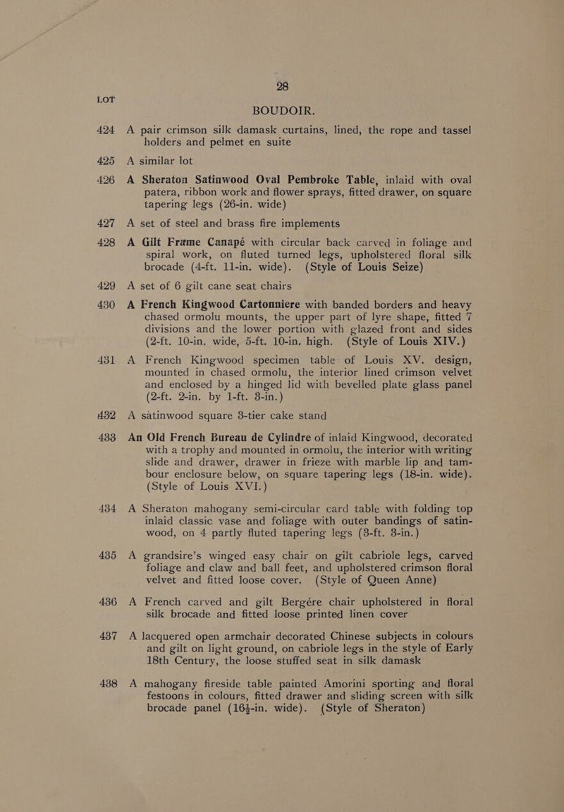 431 432 433 434 438 28 BOUDOIR. A pair crimson silk damask curtains, lined, the rope and tassel holders and pelmet en suite A similar lot A Sheraton Satinwood Oval Pembroke Table, inlaid with oval patera, ribbon work and flower sprays, fitted drawer, on square tapering legs (26-in. wide) A set of steel and brass fire implements A Gilt Frame Canapé with circular back carved in foliage and spiral work, on fluted turned legs, upholstered floral silk brocade (4-ft. 1l-in. wide). (Style of Louis Seize) A set of 6 gilt cane seat chairs A French Kingwood Cartonniere with banded borders and heavy chased ormolu mounts, the upper part of lyre shape, fitted 7 divisions and the lower portion with glazed front and sides (2-ft. 10-in. wide, 5-ft. 10-in. high. (Style of Louis XIV.) A French Kingwood specimen table of Louis XV. design, mounted in chased ormolu, the interior lined crimson velvet and enclosed by a hinged lid with bevelled plate glass panel (2-ft. 2-in. by 1-ft. 3-in.) A satinwood square 38-tier cake stand An Old French Bureau de Cylindre of inlaid Kingwood, decorated with a trophy and mounted in ormolu, the interior with writing slide and drawer, drawer in frieze with marble lip and tam- bour enclosure below, on square tapering legs (18-in. wide). (Style of Louis XVI.) A Sheraton mahogany semi-circular card table with folding top inlaid classic vase and foliage with outer bandings of satin- wood, on 4 partly fluted tapering legs (38-ft. 3-in.) A grandsire’s winged easy chair on gilt cabriole legs, carved foliage and claw and ball feet, and upholstered crimson floral velvet and fitted loose cover. (Style of Queen Anne) A French carved and gilt Bergére chair upholstered in floral silk brocade and fitted loose printed linen cover A lacquered open armchair decorated Chinese subjects in colours and gilt on light ground, on cabriole legs in the style of Early 18th Century, the loose stuffed seat in silk damask A mahogany fireside table painted Amorini sporting and floral festoons in colours, fitted drawer and sliding screen with silk brocade panel (16}-in. wide). (Style of Sheraton)