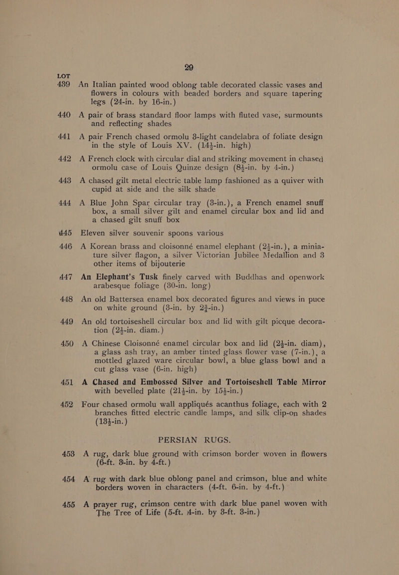 439 452 453 454 455 29 An Italian painted wood oblong table decorated classic vases and flowers in colours with beaded borders and square tapering legs (24-in. by 16-in.) A pair of brass standard floor lamps with fluted vase, surmounts and reflecting shades A pair French chased ormolu 3-light candelabra of foliate design in the style of Louis XV. (144-in. high) A French clock with circular dial and striking movement in chased ormolu case of Louis Quinze design (84-in. by 4-in.) A chased gilt metal electric table lamp fashioned as a quiver with cupid at side and the silk shade A Blue John Spar circular tray (3-in.), a French enamel snuff box, a small silver gilt and enamel circular box and lid and a chased gilt snuff box Eleven silver souvenir spoons various A Korean brass and cloisonné enamel elephant (24-in.), a minia- ture silver flagon, a silver Victorian Jubilee Medallion and 3 other items of bijouterie An Elephant’s Tusk finely carved with Buddhas and openwork arabesque foliage (30-in. long) An old Battersea enamel box decorated figures and views in puce on white ground (8-in. by 2#-in.) An old tortoiseshell circular box and lid with gilt picque decora- tion (24-in. diam. ) A Chinese Cloisonné enamel circular box and lid (24-in. diam), a glass ash tray, an amber tinted glass flower vase (7-in.), a mottled glazed ware circular bowl, a blue glass bowl and a cut glass vase (6-in. high) A Chased and Embossed Silver and Tortoiseshell Table Mirror with bevelled plate (214-in. by 154-in.) Four chased ormolu wall appliqués acanthus foliage, each with 2 branches fitted electric candle lamps, and silk clip-on shades (134-in. ) PERSIAN RUGS. A rug, dark blue ground with crimson border woven in flowers (6-ft. 3-in. by 4-ft. ) A rug with dark blue oblong panel and crimson, blue and white borders woven in characters (4-ft. 6-in. by 4-ft.) A prayer rug, crimson centre with dark blue panel woven with The Tree of Life (5-ft, 4-in. by 3-ft. 3-in.)