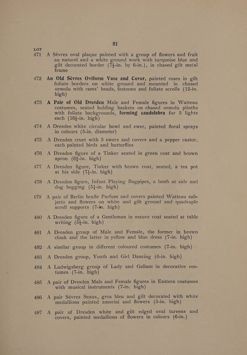 471 472 473 474 475 476 477 478 479 480 481 482 483 484 485 486 487 81 au naturel and a white ground work with turquoise blue and gilt decorated border (74-in. by 6-in.), in chased gilt metal frame A foliate borders on white ground and mounted in _ chased ormolu with rams’ heads, festoons and foliate scrolls (12-in. high) Pair of Old Dresden Male and Female figures in Watteau costumes, seated holding baskets on chased ormolu plinths with foliate backgrounds, forming candelabra for 3 lights each (164-in. high) A A A in colours (5-in. diameter) Dresden cruet with 3 ewers and covers and a pepper castor, each painted birds and butterflies Dresden figure of a Tinker seated in green coat and brown apron (6$-in. high) Dresden figure, Tinker with brown coat, seated, a tea pot at his side (74-in. high) Dresden figure, Infant Playing Bagpipes, a lamb at side and dog begging (54-in. high) jects and flowers on white and gilt ground and quadruple scroll supports (7-in. high) Dresden figure of a Gentleman in mauve coat seated at table writing (54-in. high) Dresden group of Male and Female, the former in brown cloak and the latter in yellow and blue dress (7-in. high) similar group in different coloured costumes (7-in. high) Dresden group, Youth and Girl Dancing (6-in. high) Ludwigsberg group of Lady and Gallant in decorative cos- tumes (7-in. high) A A with musical instruments (7-in. high) pair Sévres Seaux, gros bleu and gilt decorated with white medallions painted amorini and flowers (5-in. high) pair of Dresden white and gilt edged oval tureens and covers, painted medallions of flowers in colours (6-in.)