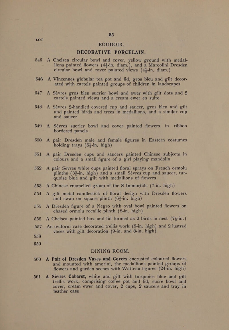 550 551 552 553 554 555 556 557 558 559 560 561 85 BOUDOIR. DECORATIVE PORCELAIN. A Chelsea circular bowl and cover, yellow ground with medal- lions painted flowers (44-in, diam.), and a Marcolini Dresden circular bowl and cover painted views (44-in. diam.) A Vincennes globular tea pot and lid, gros bleu and gilt decor- ated with cartels painted groups of children in landscapes A Sévres gros bleu sucrier bowl and ewer with gilt dots and 2 cartels painted views and a cream ewer en suite A Sevres 2-handled covered cup and saucer, gros bleu and gilt and painted birds and trees in medallions, and a similar cup and saucer A Sévres sucrier bowl and cover painted flowers in_ ribbon bordered panels A pair Dresden male and female figures in Eastern costumes holding trays (64-in. high) A pair Dresden cups and saucers painted Chinese subjects in colours and a small figure of a girl playing mandolin A pair Sévres white cups painted floral sprays on French ormolu plinths (3?-in. high) and a small Sevres cup and saucer, tur- quoise blue and gilt with medallions of flowers A Chinese enamelled group of the 8 Immortals (7-in. high) A gilt metal candlestick of floral design with Dresden flowers and swan on square plinth (62-in. high) A Dresden figure of a Negro with oval bowl painted flowers on chased ormolu rocaille plinth (8-in. high) A Chelsea painted box and lid formed as 2 birds in nest (74-in.) An oviform vase decorated trellis work (8-in. high) and 2 lustred vases with gilt decoration (9-in. and 8-in, high) DINING ROOM. A Pair of Dresden Vases and Covers encrusted coloured flowers and mounted with amorini, the medallions painted groups of flowers and garden scenes with Watteau figures (24-in. high) A Sévres Cabaret, white and gilt with turquoise blue and gilt trellis work, comprising coffee pot and lid, sucre bowl and cover, cream ewer and cover, 2 cups, 2 saucers and tray in leather case