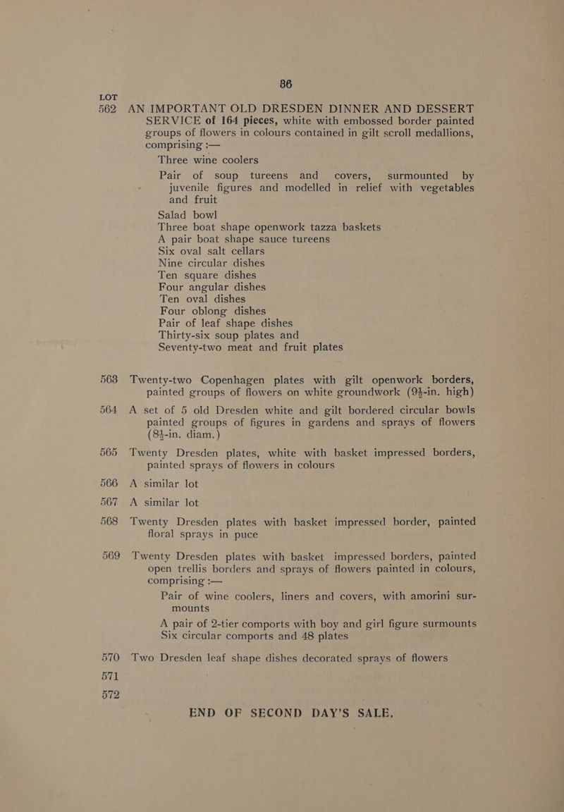 562 563 570 571 572 86 AN IMPORTANT OLD DRESDEN DINNER AND DESSERT SERVICE of 164 pieces, white with embossed border painted groups of flowers in colours contained in gilt scroll medallions, comprising :— Three wine coolers Pair of soup tureens and covers, surmounted by juvenile figures and modelled in relief with vegetables and fruit Salad bowl Three boat shape openwork tazza baskets A pair boat shape sauce tureens Six oval salt cellars Nine circular dishes Ten square dishes Four angular dishes Ten oval dishes Four oblong dishes Pair of leaf shape dishes Thirty-six soup plates and Seventy-two meat and fruit plates Twenty-two Copenhagen plates with gilt openwork borders, painted groups of flowers on white groundwork (9$-in. high) A set of 5 old Dresden white and gilt bordered circular bowls painted groups of figures in gardens and sprays of flowers (84-in. diam.) Twenty Dresden plates, white with basket impressed borders, painted sprays of flowers in colours A similar lot A similar lot Twenty Dresden plates with basket impressed border, painted floral sprays in puce Twenty Dresden plates with basket impressed borders, painted open trellis borders and sprays of flowers painted in colours, comprising :— Pair of wine coolers, liners and covers, with amorini sur- mounts A pair of 2-tier comports with boy and girl figure surmounts Six circular comports and 48 plates Two Dresden leaf shape dishes decorated sprays of flowers END OF SECOND DAY’S SALE,